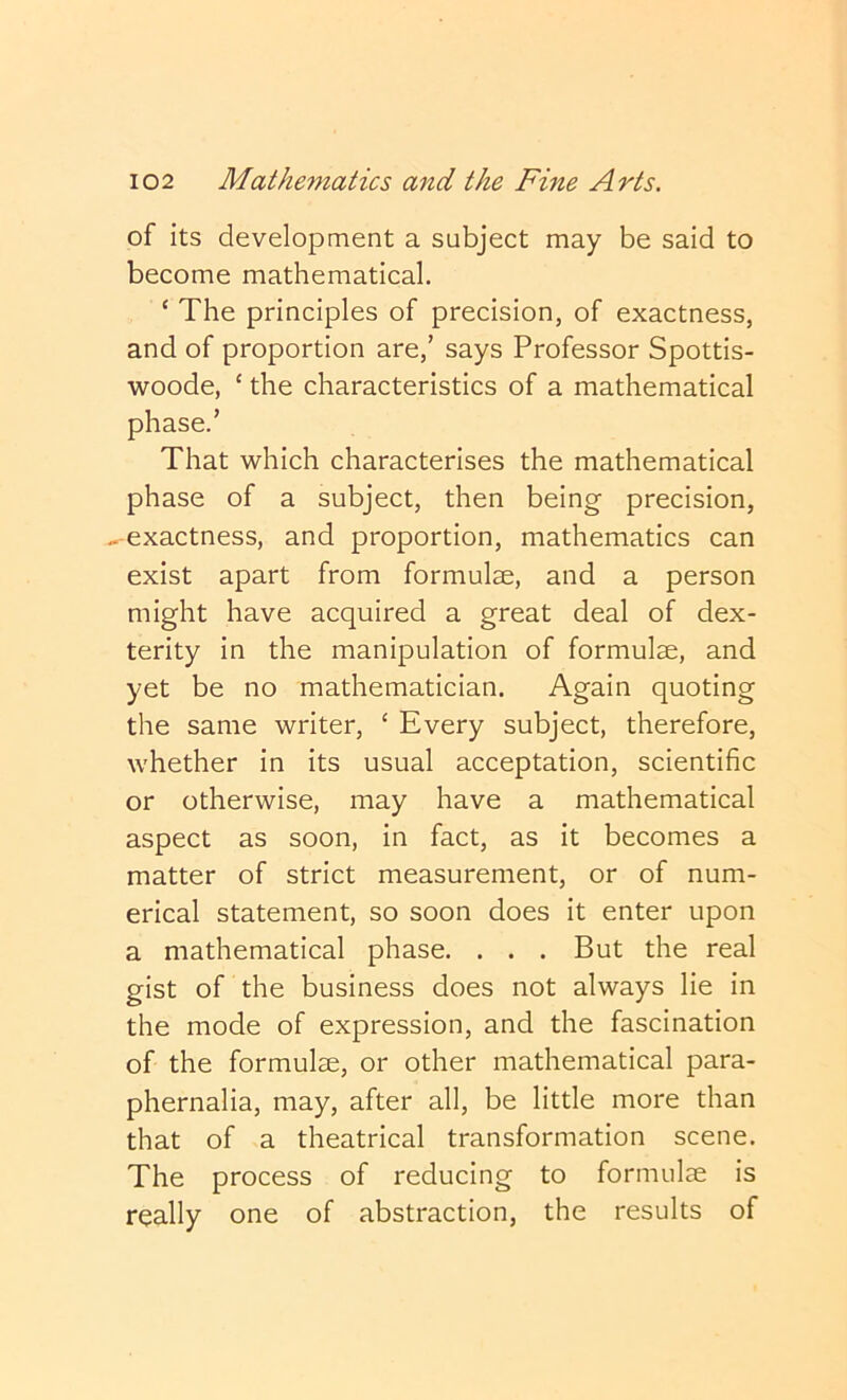 of its development a subject may be said to become mathematical. ‘ The principles of precision, of exactness, and of proportion are,’ says Professor Spottis- woode, ‘ the characteristics of a mathematical phase.’ That which characterises the mathematical phase of a subject, then being precision, -r-exactness, and proportion, mathematics can exist apart from formulae, and a person might have acquired a great deal of dex- terity in the manipulation of formulae, and yet be no mathematician. Again quoting the same writer, ‘ Every subject, therefore, whether in its usual acceptation, scientific or otherwise, may have a mathematical aspect as soon, in fact, as it becomes a matter of strict measurement, or of num- erical statement, so soon does it enter upon a mathematical phase. . . . But the real gist of the business does not always lie in the mode of expression, and the fascination of the formulae, or other mathematical para- phernalia, may, after all, be little more than that of a theatrical transformation scene. The process of reducing to formulae is really one of abstraction, the results of