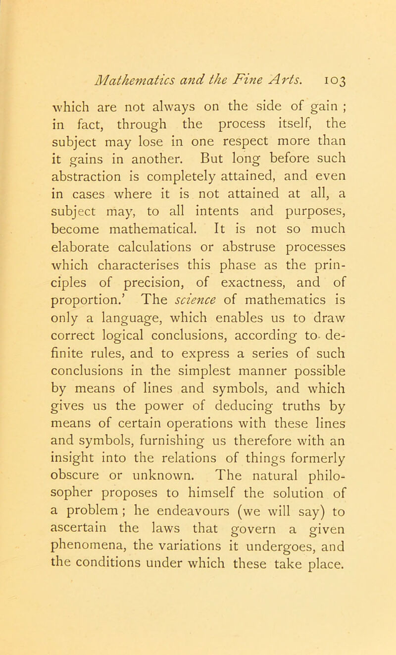 which are not always on the side of gain ; in fact, through the process itself, the subject may lose in one respect more than it gains in another. But long before such abstraction is completely attained, and even in cases where it is not attained at all, a subject may, to all intents and purposes, become mathematical. It is not so much elaborate calculations or abstruse processes which characterises this phase as the prin- ciples of precision, of exactness, and of proportion.’ The science of mathematics is only a language, which enables us to draw correct logical conclusions, according to- de- finite rules, and to express a series of such conclusions in the simplest manner possible by means of lines and symbols, and which gives us the power of deducing truths by means of certain operations with these lines and symbols, furnishing us therefore with an insight into the relations of things formerly obscure or unknown. The natural philo- sopher proposes to himself the solution of a problem ; he endeavours (we will say) to ascertain the laws that govern a given phenomena, the variations it undergoes, and the conditions under which these take place.