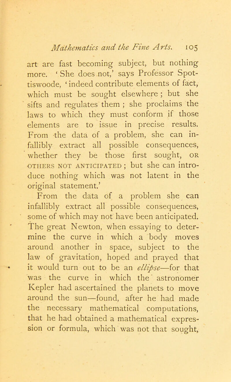 art are fast becoming subject, but nothing more. ‘ She does not,’ says Professor Spot- tiswoode, ‘ indeed contribute elements of fact, which must be sought elsewhere ; but she sifts and regulates them ; she proclaims the laws to which they must conform if those elements are to issue in precise results. From the data of a problem, she can in- fallibly extract all possible consequences, whether they be those first sought, or OTHERS NOT ANTICIPATED ; but she Can intro- duce nothing which was not latent in the original statement.’ From the data of a problem she can infallibly extract all possible consequences, some of which may not have been anticipated. The great Newton, when essaying to deter- mine the curve in which a body moves around another in space, subject to the law of gravitation, hoped and prayed that it would turn out to be an ellipse—for that was the curve in which the' astronomer Kepler had ascertained the planets to move around the sun—found, after he had made the necessary mathematical computations, that he had obtained a mathematical expres- sion or formula, which was not that sought.