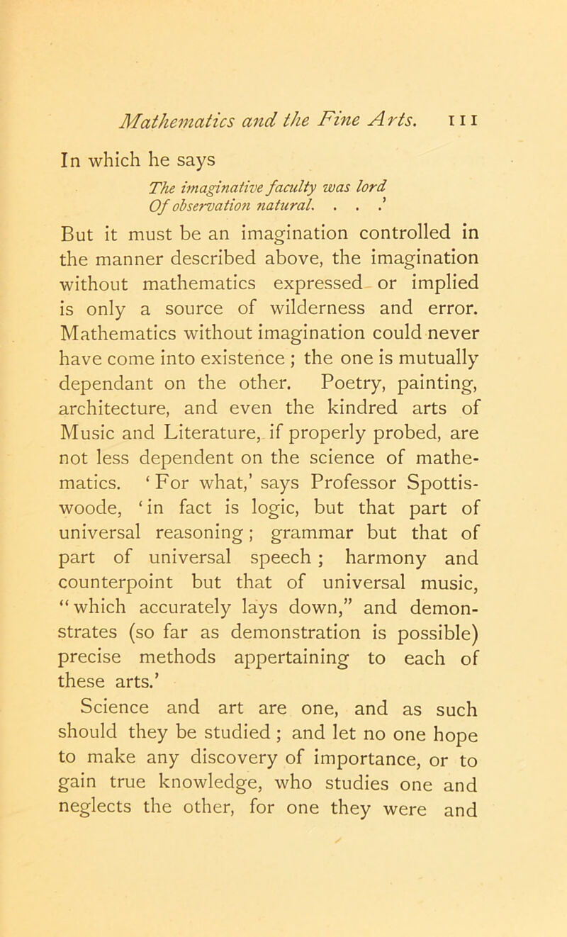 In which he says The imaginative faculty was lord Of observation natural. . . But it must be an imagination controlled in the manner described above, the imagination without mathematics expressed or implied is only a source of wilderness and error. Mathematics without imagination could never have come into existence ; the one is mutually dependant on the other. Poetry, painting, architecture, and even the kindred arts of Music and Literature, if properly probed, are not less dependent on the science of mathe- matics. ‘For what,’ says Professor Spottis- woode, ‘in fact is logic, but that part of universal reasoning; grammar but that of part of universal speech; harmony and counterpoint but that of universal music, “which accurately lays down,” and demon- strates (so far as demonstration is possible) precise methods appertaining to each of these arts.’ Science and art are one, and as such should they be studied ; and let no one hope to make any discovery of importance, or to gain true knowledge, who studies one and neglects the other, for one they were and