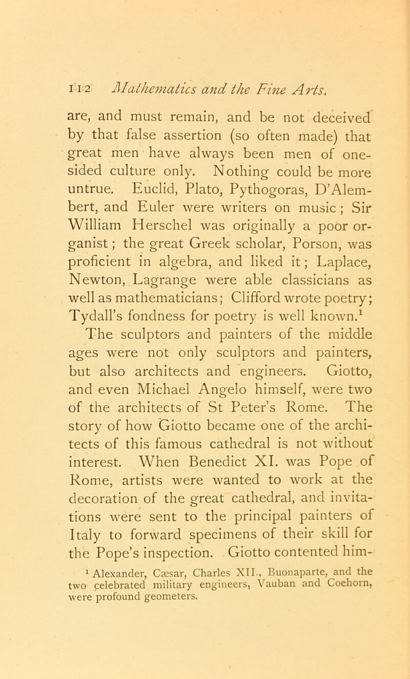 are, and must remain, and be not deceived by that false assertion (so often made) that great men have always been men of one- sided culture only. Nothing could be more untrue, Euclid, Plato, Pythogoras, D’Alem- bert, and Euler were writers on music ; Sir William Herschel was originally a poor or- ganist ; the great Greek scholar, Porson, was proficient in algebra, and liked it; Laplace, Newton, Lagrange were able classicians as well as mathematicians; Clifford wrote poetry; Tydall’s fondness for poetry is well known.^ The sculptors and painters of the middle ages were not only sculptors and painters, but also architects and engineers, Giotto, and even Michael Angelo himself, were two of the architects of St Peter’s Rome. The story of how Giotto became one of the archi- tects of this famous cathedral is not without interest. When Benedict XI. was Pope of Rome, artists were wanted to work at the decoration of the crreat cathedral, and invita- tions were sent to the principal painters of Italy to forward specimens of their skill for the Pope’s inspection, Giotto contented him- 1 Alexander, Caesar, Charles XII , Buonaparte, and the two celebrated military engineers, Vauban and Coehorn, were profound geometers.