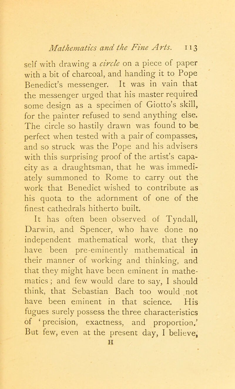 self with drawing a circle on a piece of paper with a bit of charcoal, and handing it to Pope Benedict’s messenger. It was in vain that the messenger urged that his master required some design as a specimen of Giotto’s skill, for the painter refused to send anything else. The circle so hastily drawn was found to be perfect when tested with a pair of compasses, and so struck was the Pope and his advisers with this surprising proof of the artist’s capa- city as a draughtsman, that he was immedi- ately summoned to Rome to carry out the work that Benedict wished to contribute as his quota to the adornment of one of the finest cathedrals hitherto built. It has often been observed of Tyndall, Darwin, and Spencer, who have done no independent mathematical work, that they have been pre-eminently mathematical in their manner of working and thinking, and that they might have been eminent in mathe- matics ; and few would dare to say, I should think, that Sebastian Bach too would not have been eminent in that science. His fugues surely possess the three characteristics of ‘ precision, exactness, and proportion.’ But few, even at the present day, I believe, H