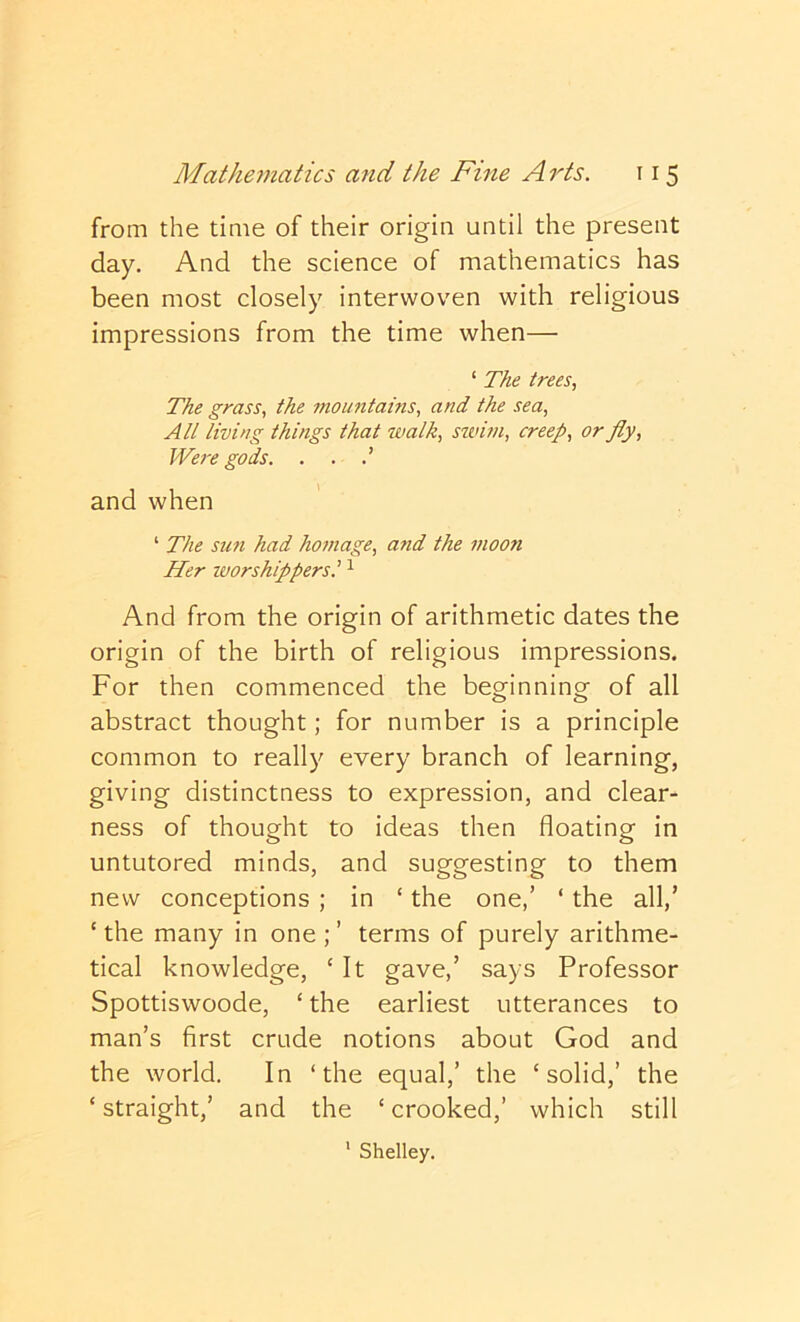 from the time of their origin until the present day. And the science of mathematics has been most closely interwoven with religious impressions from the time when— ‘ The trees. The grass, the mountains, and the sea. All living things that walk, swun, creep, or fly. Were gods. . . and when ‘ The sun had hoinage, a7id the inoon Her worshippers.' ^ And from the origin of arithmetic dates the origin of the birth of religious impressions. For then commenced the beginning of all abstract thought; for number is a principle common to really every branch of learning, giving distinctness to expression, and clear- ness of thought to ideas then floating in untutored minds, and suggesting to them new conceptions ; in ‘ the one,’ ‘ the all/ ‘ the many in one ; ’ terms of purely arithme- tical knowledge, ‘ It gave,’ says Professor Spottiswoode, ‘ the earliest utterances to man’s first crude notions about God and the world. In ‘the equal,’ the ‘solid,’ the ‘straight,’ and the ‘crooked,’ which still ‘ Shelley.