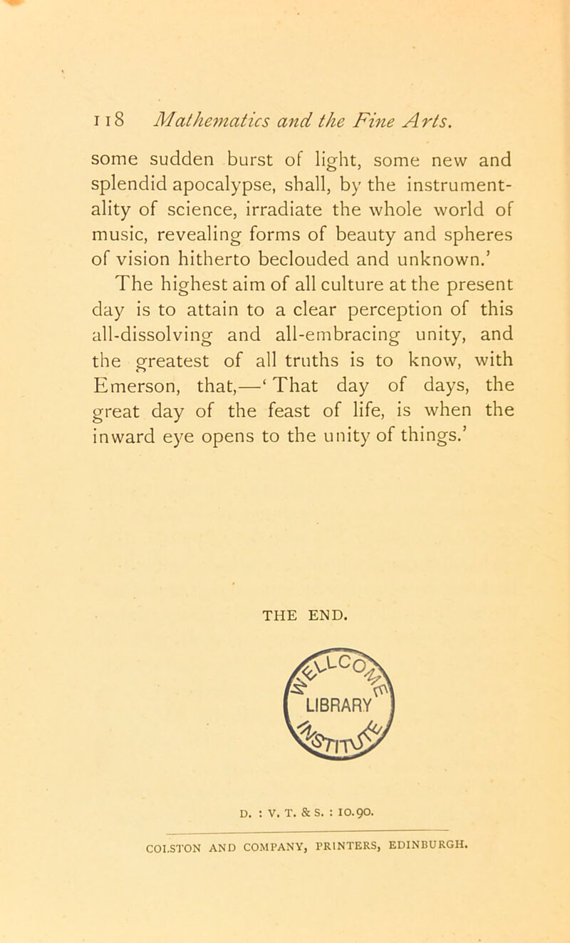 some sudden burst of light, some new and splendid apocalypse, shall, by the instrument- ality of science, irradiate the whole world of music, revealing forms of beauty and spheres of vision hitherto beclouded and unknown.’ The highest aim of all culture at the present day is to attain to a clear perception of this all-dissolving and all-embracing unity, and the greatest of all truths is to know, with Emerson, that,—‘ That day of days, the great day of the feast of life, is when the inward eye opens to the unity of things.’ THE END. D. : V. T. & s. : 10.90. COl.STON AND COMPANY, PRINTERS, EDINBURGH.