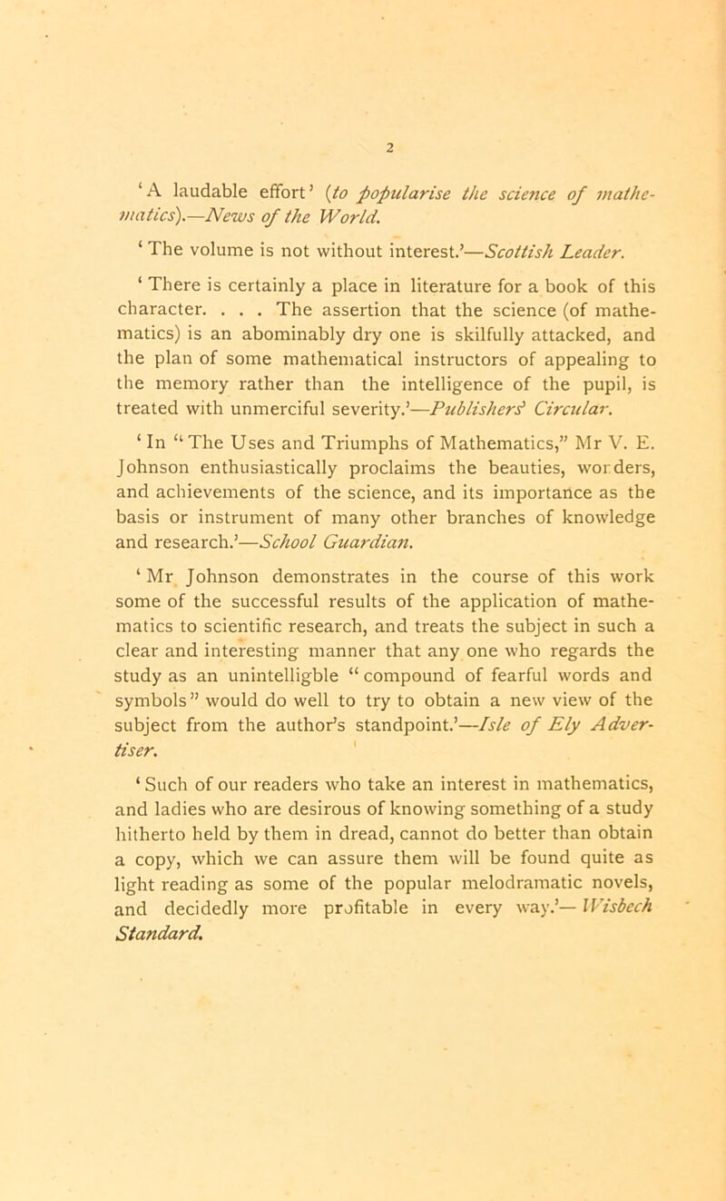 ‘ A laudable effort ’ (io popularise the science of mathe- matics').—News of the World. ‘ The volume is not without interest.’—Scottish Leader. ‘ There is certainly a place in literature for a book of this character. . . . The assertion that the science (of mathe- matics) is an abominably dry one is skilfully attacked, and the plan of some mathematical instructors of appealing to the memory rather than the intelligence of the pupil, is treated with unmerciful severity.’—Publisher^ Circular. ‘ In “The Uses and Triumphs of Mathematics,” Mr V. E. Johnson enthusiastically proclaims the beauties, worders, and achievements of the science, and its importance as the basis or instrument of many other branches of knowledge and research.’—School Guardian. ‘Mr Johnson demonstrates in the course of this work some of the successful results of the application of mathe- matics to scientific research, and treats the subject in such a clear and interesting manner that any one who regards the study as an unintelligble “ compound of fearful words and symbols ” would do well to try to obtain a new view of the subject from the author’s standpoint.’—Isle of Ely Adver- tiser. ' ‘ Such of our readers who take an interest in mathematics, and ladies who are desirous of knowing something of a study hitherto held by them in dread, cannot do better than obtain a copy, which we can assure them w'ill be found quite as light reading as some of the popular melodramatic novels, and decidedly more profitable in every way.’— Wisbech Standard,