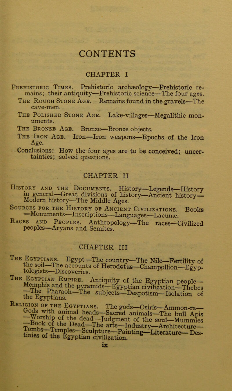 CONTENTS CHAPTER I Prehistoric Times. Prehistoric archaeology—Prehistoric re- mains; their antiquity—Prehistoric science—The four ages. The Rough Stone Age. Remains found in the gravels—The cave-men. The Polished Stone Age. Lake-villages—Megalithic mon- uments. The Bronze Age. Bronze—Bronze objects. The Iron Age. Iron—Iron weapons—Epochs of the Iron Age. Conclusions: How the four ages are to be conceived; uncer- tainties; solved questions. CHAPTER II History and the Documents. History—Legends—History in general—Great divisions of history—Ancient history— Modem history—The Middle Ages. Sources for the History op Ancient Civilizations. Books —Monuments—Inscriptions—Languages—Lacunae. Races and Peoples. Anthropology—The races—-Civilized peoples—Aryans and Semites. CHAPTER III The Egyptians Egypt—The country—The Nile—Fertility of the soil—The accounts of Herodotus—Champpllion—Egyp- tologists—Discoveries. The Egyptian Empire. Antiquity of the Egyptian people— M^phis and the jwramids—Egyptian civilization—^Thebes Pharaoh—The subjects—Despotism—Isolation of tne Eg)q)tians. Egyptians. The gods—Osiris—Ammon-ra— ^ w animal heads—Sacred animals—The bull Apis —RrSfv dead—Judgment of the soul—Mummies si the Dead—The arts—Industry—Architecture—