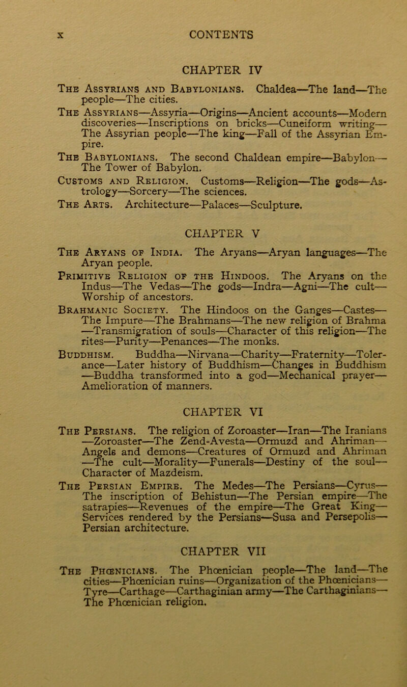 CHAPTER IV The Assyrians and Babylonians. Chaldea—^The land—^The people—^The cities. The Assyrians—Assyria—Origins—Ancient accounts—Modern discoveries—Inscriptions on bricks—Cuneiform writing— The Assyrian people—^The king—Fall of the Assyrian Em- pire. The Babylonians. The second Chaldean empire—Babylon— The Tower of Babylon. Customs and Religion. Customs—Religion—^The gods—^As- trology—Sorcery—^The sciences. The Arts. Architecture—Palaces—Sculpture. CHAPTER V The Aryans op India. The Aryans—Aryan languages—^The Aryan people. Primitive Religion op the Hindoos. The Aryans on the Indus—^The Vedas—The gods—Indra—Agni—The cult— Worship of ancestors. Brahmanic Society. The Hindoos on the Ganges—Castes— The Impure—^The Brahmans—^The new religion of Brahma —^Transmigration of souls—Character of this religion—The rites—Purity—Penances—^The monks. Buddhism. Buddha—Nirvana—Charity—Fratemi^—^Toler- ance—Later history of Buddhism—Changes in Buddhism —Buddha transformed into a god—Mechanical prayer— Amelioration of manners. CHAPTER VI The Persians. The religion of Zoroaster—Iran—^The Iranians —Zoroaster—^The Zend-Avesta—Ormuzd and Ahriman— Angels and demons—Creatures of Ormuzd and Ahriman —The cult—Morality—Funerals—Destiny of the soul— Character of Mazdeism. The Persian Empire. The Medes—^The Persians—;C>tt.is— The inscri]^ion of Behistun—^The Persian empire—The satrapies—-Revenues of the empire—^The Great King— Services rendered by the Persians—Susa and Persepolis— Persian architecture. CHAPTER VII The Phoenicians. The Phoenician people—The land;—The cities—Phoenician ruins—Organization of the Phoenicians— Tyre—Carthage—Carthaginian army—The Carthaginians— The Phoenician religion.