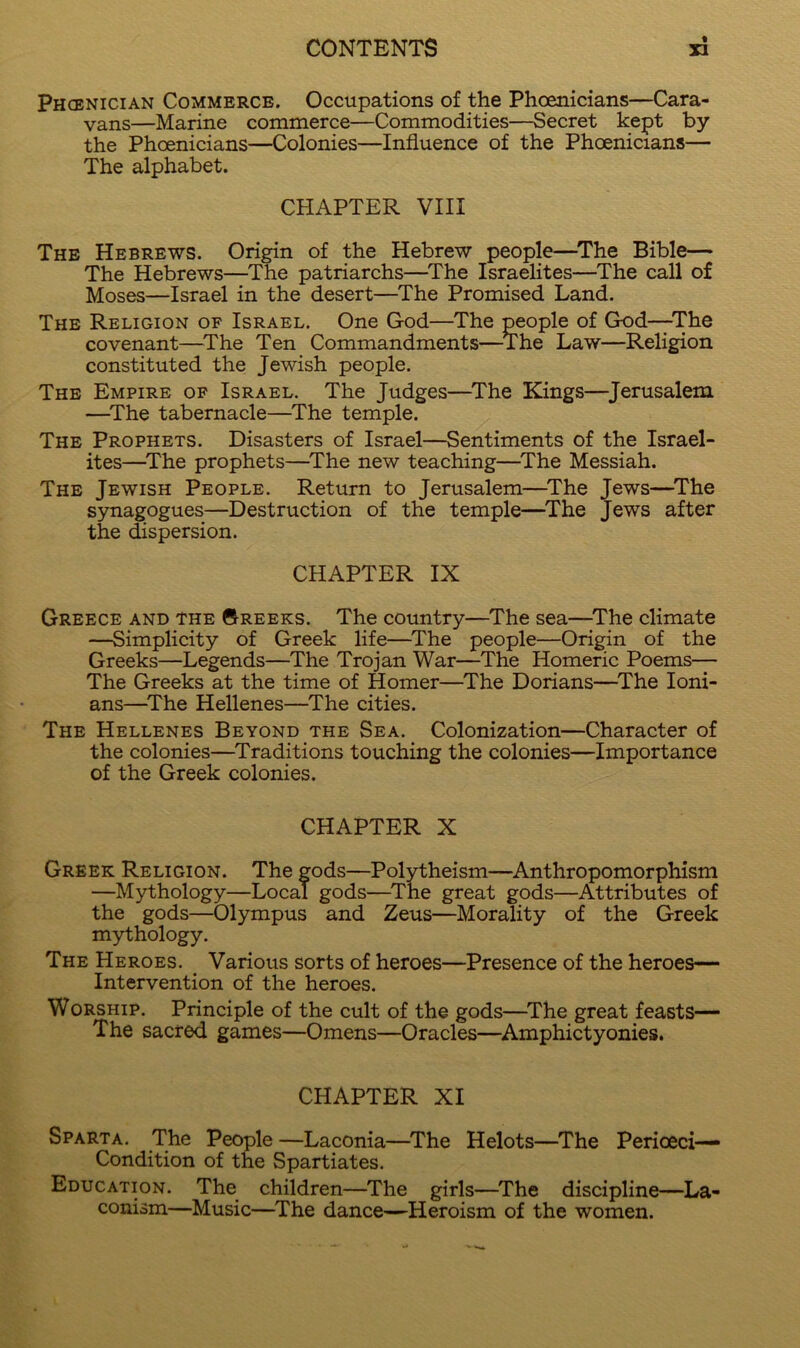 Phoenician Commerce. Occupations of the Phoenicians—Cara- vans—Marine commerce—Commodities—Secret kept by the Phoenicians—Colonies—Influence of the Phoenicians— The alphabet. CHAPTER VIII The Hebrews. Origin of the Hebrew people—^The Bible— The Hebrews—The patriarchs—^The Israelites—The call of Moses—Israel in the desert—The Promised Land. The Religion of Israel. One God—The people of God—The covenant—^The Ten Commandments—The Law—Religion constituted the Jewish people. The Empire op Israel. The Judges—^The Kings—Jerusalem —^The tabernacle—The temple. The Prophets. Disasters of Israel—Sentiments of the Israel- ites—The prophets—^The new teaching—^The Messiah. The Jewish People. Return to Jerusalem—^The Jews—^The synagogues—Destruction of the temple—^The Jews after the dispersion. CHAPTER IX Greece and the ©reeks. The country—The sea—^The climate —Simplicity of Greek life—^The people—Origin of the Greeks—Legends—The Trojan War—The Homeric Poems— The Greeks at the time of Homer—^The Dorians—^The loni- ans—^The Hellenes—The cities. The Hellenes Beyond the Sea. Colonization—Character of the colonies—Traditions touching the colonies—Importance of the Greek colonies. CHAPTER X Greek Religion. The gods—Polytheism—Anthropomorphism —Mythology—Local gods—^The great gods—Attributes of the gods—Olympus and Zeus—Morality of the Greek mythology. The Heroes. _ Various sorts of heroes—Presence of the heroes— Intervention of the heroes. Worship. Principle of the cult of the gods—^The great feasts— The sacred games—Omens—Oracles—Amphictyonies. CHAPTER XI Sparta. The People —Laconia—^The Helots—The Perioeci— Condition of the Spartiates. Education. The children—The girls—The discipline—La- conism—Music—^The dance—Heroism of the women.