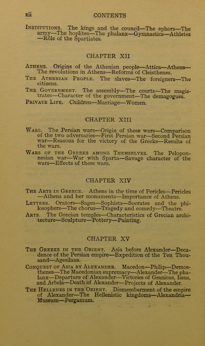 Institutions. The kings and the council—^The ephors—^The army—The hoplites—^The phalanx—Gymnastics—^Athletes —R61e of the Spartiates. CHAPTER XII Athens. Origins of the Athenian people—Attica—Athens— The revolutions in Athens—Reforms of Cleisthenes. The Athenian People. The slaves—^The foreigners—^Th© citizens. The Government. The assembly—^The courts—^The magis- trates—Character of the government—The demagogues. Private Life. Children—Marriage—Women. CHAPTER XIII Wars. The Persian wars—Origin of these wars—Comparison of the two adversaries—First Persian war—Second Persian war—Reasons for the victory of the Greeks—Results of the wars. Wars of the Greeks among Themselves. The Pelopon- nesian war—War with Sparta—Savage character of the wars—Effects of these wars. CHAPTER XIV The Arts in Greece. Athens in the time of Pericles—Pericles —Athens and her monuments—Importance of Athens. Letters. Orators—Sages—Sophists—Socrates and the phi- losophers—The chorus—Tragedy and comedy—Theatre. Arts. The Grecian temples—Characteristics of Grecian archi- tecture—Sculpture—Pottery—Painting. CHAPTER XV The Greeks in the Orient. Asia before Alexander—Deca- dence of the Persian empire—Expedition of the Ten Thou- sand—Agesilaus. Conquest of Asia by Alexander. Macedon—Philip—Demos- thenes—^The Macedonian supremacy—Alexander—The pha- lanx—Departure of Alexander—Victories of Granicus, Issus, and Arbela—Death of Alexander—Projects of Alexander. The Hellenes in the Orient. Dismemberment of the empire of Alexander—^The Hellenistic kingdoms—Alexandna— Museum—Pergamum,