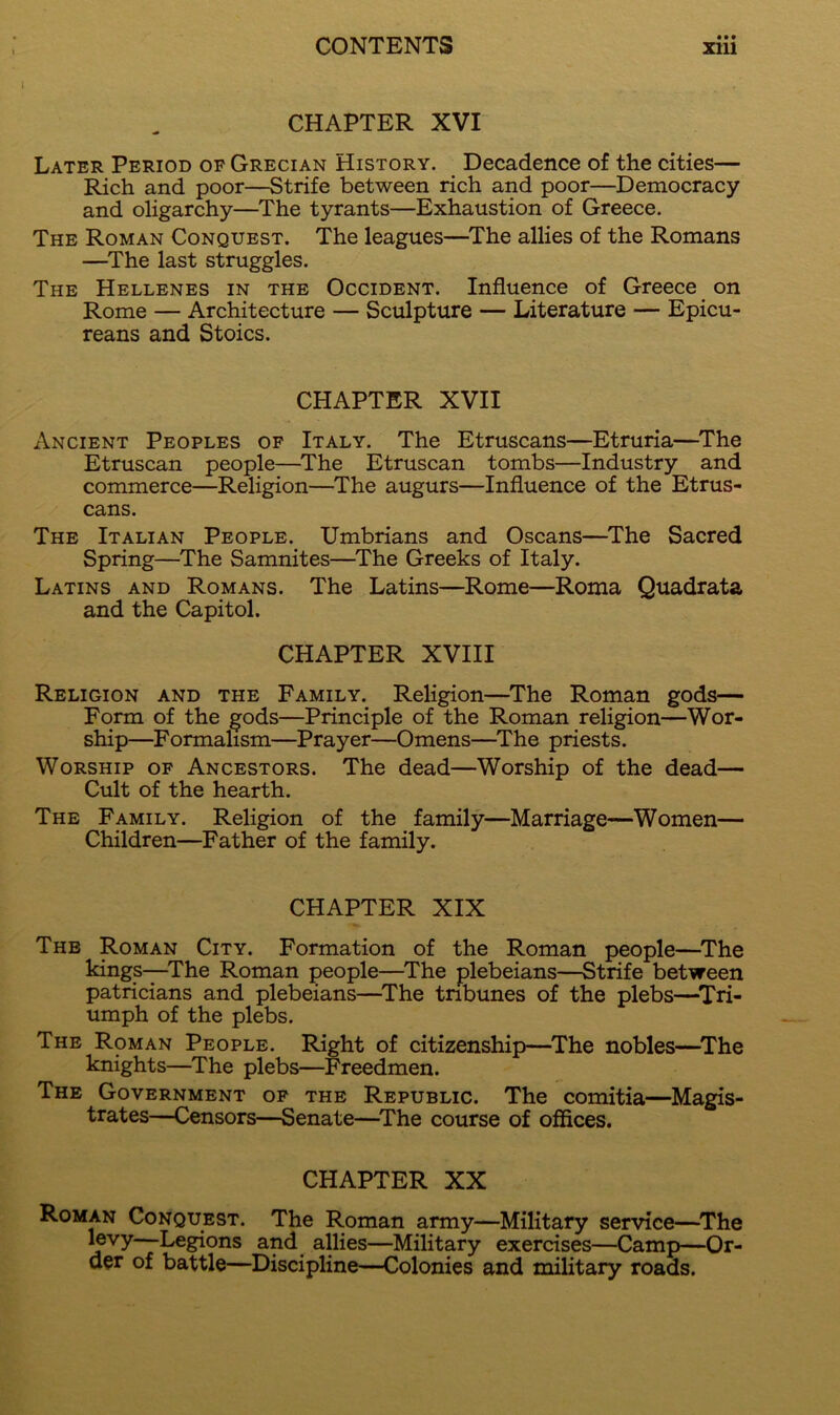 CHAPTER XVI Later Period of Grecian History. Decadence of the cities— Rich and poor—Strife between rich and poor—Democracy and oligarchy—The tyrants—Exhaustion of Greece. The Roman Conquest. The leagues—^The allies of the Romans —The last struggles. The Hellenes in the Occident. Influence of Greece on Rome — Architecture — Sculpture — Literature — Epicu- reans and Stoics. CHAPTER XVII Ancient Peoples of Italy. The Etruscans—Etruria—The Etruscan people—The Etruscan tombs—Industry and commerce—Religion—The augurs—Influence of the Etrus- cans. The Italian People. Umbrians and Oscans—The Sacred Spring—The Samnites—The Greeks of Italy. Latins and Romans. The Latins—Rome—Roma Quadrata and the Capitol. CHAPTER XVIII Religion and the Family. Religion—The Roman gods— Form of the gods—Principle of the Roman religion—Wor- ship—Formalism—Prayer—Omens—^The priests. Worship of Ancestors. The dead—Worship of the dead— Cult of the hearth. The Family. Religion of the family—Marriage—Women— Children—Father of the family. CHAPTER XIX The Roman City. Formation of the Roman people—^The kings—The Roman people—The plebeians—Strife between patricians and plebeians—^The tribunes of the plebs—^Tri- umph of the plebs. The Roman People. Right of citizenship—^The nobles—^The knights—The plebs—Freedmen. The Government of the Republic. The comitia—Magis- trates—Censors—Senate—^The course of offices. CHAPTER XX Roman Conquest. The Roman army—Military service—^The j^vy—Legions and allies—Military exercises—Camp—Or- der of battle—Discipline—Colonies and military roads.