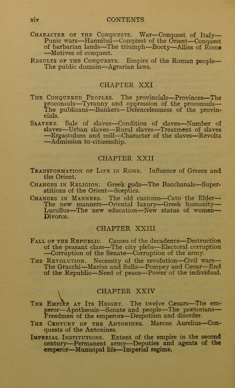 Character op the Conquests. War—Conquest of Italy— Punic wars—Hannibal—Conquest of the Orient—Conquest of barbarian lands—The triumph—Booty—^Allies of Rome —Motives of conquest. Results of the Conquests. Empire of the Roman people— The public domain—Agrarian laws. The Conquered Peoples. The provincials—Provinces—The proconsuls—^T5U’anny and oppression of the proconsuls— The publicans—Bankers—Defencelessness of the provin- cials. Slavery. Sale of slaves—Condition of slaves—Number of slaves—Urban slaves—Rural slaves—Treatment of slaves —Ergastulum and mill—Character of the slaves—Revolts —Admission to citizenship. Transformation of Life in Rome. Influence of Greece and the Orient. Changes in Religion. Greek gods—The Bacchanals—Super- stitions of the Orient—Sceptics. Changes in Manners. The old customs—Cato the Elder— The new manners—Oriental luxury—Greek humanity— Lucullus—^The new education—New status of women— Divorce. Fall of the Republic. Causes of the decadence—Destruction of the peasant class—^The city plebs—Electoral corruption —Corruption of the Senate—Corruption of the army. The Revolution. Necessity of the revolution—Civil wars— The Gracchi—Marius and Sulla—Pompey and C$sar—End of the Republic—Need of peace—Power of the individual. The Emi e at Its Height. The twelve Caesars—The em- peror—Apotheosis—Senate and people—The praetorians— Freedmen of the emperors—Despotism and disorder. The Century of the Antonines. Marcus Aurelius—Con- quests of the Antonines. Imperial Institutions. Extent of the empire in the second century—Permanent army—Deputies and agents of the emperor—Mimicipal life—Impenal regime, CHAPTER XXI CHAPTER XXII CHAPTER XXIII CHAPTER XXIV