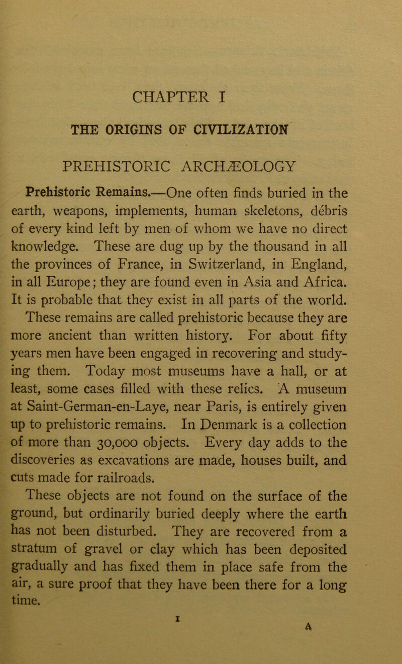 THE ORIGINS OF CIVILIZATION PREHISTORIC ARCHEOLOGY Prehistoric Remains—One often finds buried in the earth, weapons, implements, human skeletons, debris of every kind left by men of whom we have no direct knowledge. These are dug up by the thousand in all the provinces of France, in Switzerland, in England, in all Europe; they are found even in Asia and Africa. It is probable that they exist in all parts of the world. These remains are called prehistoric because they are more ancient than written history. For about fifty years men have been engaged in recovering and study- ing them. Today most museums have a hall, or at least, some cases filled with these relics. A museum at Saint-German-en-Laye, near Paris, is entirely given up to prehistoric remains. In Denmark is a collection of more than 30,000 objects. Every day adds to the discoveries as excavations are made, houses built, and cuts made for railroads. These objects are not found on the surface of the ground, but ordinarily buried deeply where the earth has not been disturbed. They are recovered from a stratum of gravel or clay which has been deposited gradually and has fixed them in place safe from the air, a sure proof that they have been there for a long time. I A