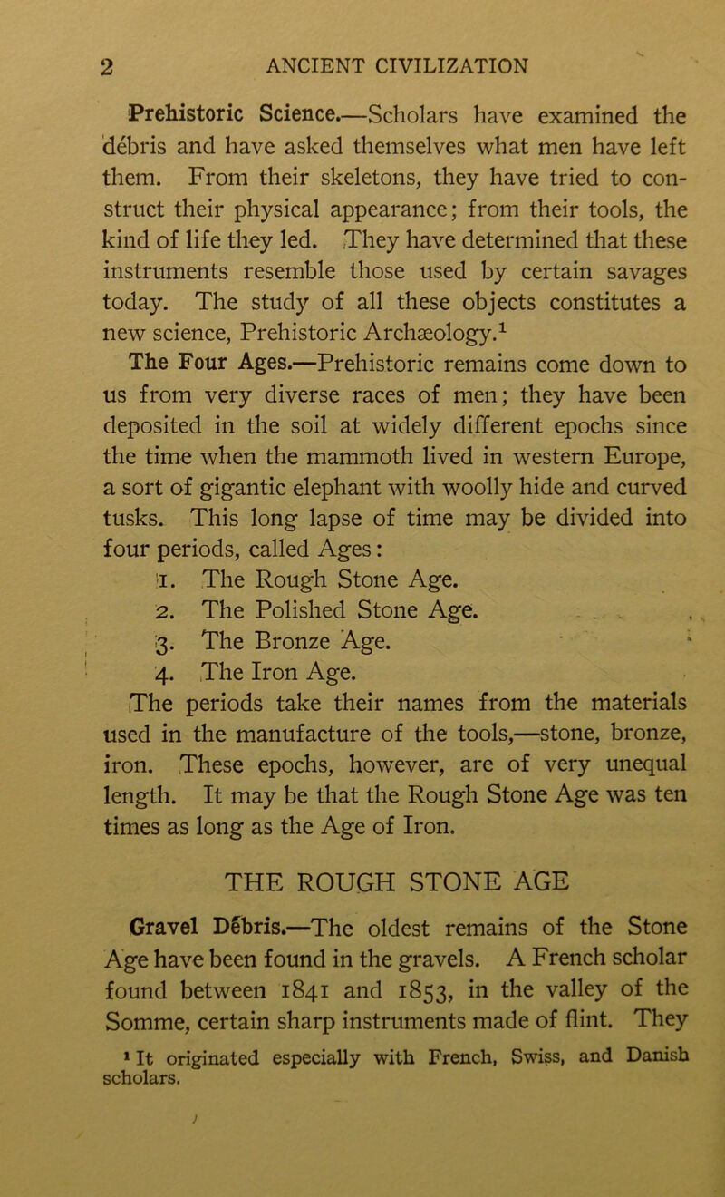 Prehistoric Science.—Scholars have examined the debris and have asked themselves what men have left them. From their skeletons, they have tried to con- struct their physical appearance; from their tools, the kind of life they led. ,They have determined that these instruments resemble those used by certain savages today. The study of all these objects constitutes a new science, Prehistoric Archaeology.^ The Four Ages.—Prehistoric remains come down to us from very diverse races of men; they have been deposited in the soil at widely different epochs since the time when the mammoth lived in western Europe, a sort of gigantic elephant with woolly hide and curved tusks. This long lapse of time may be divided into four periods, called Ages: '■I. The Rough Stone Age. 2. The Polished Stone Age. ... 3. The Bronze Age. 4. The Iron Age. The periods take their names from the materials used in the manufacture of the tools,—stone, bronze, iron. These epochs, however, are of very unequal length. It may be that the Rough Stone Age was ten times as long as the Age of Iron. THE ROUGH STONE AGE Gravel Debris.—The oldest remains of the Stone Age have been found in the gravels. A French scholar found between 1841 and 1853, in the valley of the Somme, certain sharp instruments made of flint. They * It originated especially with French, Swiss, and Danish scholars.