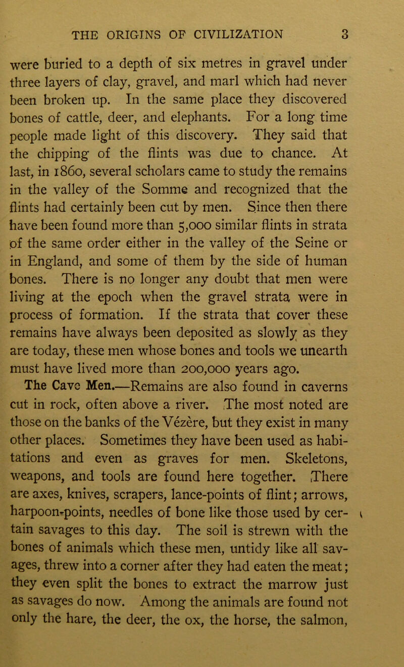 were buried to a depth of six metres in gravel under three layers of clay, gravel, and marl which had never been broken up. In the same place they discovered bones of cattle, deer, and elephants. For a long time people made light of this discovery. They said that the chipping of the flints was due to chance. At last, in i860, several scholars came to study the remains in the valley of the Somme and recognized that the flints had certainly been cut by men. Since then there have been found more than 5,000 similar flints in strata of the same order either in the valley of the Seine or in England, and some of them by the side of human bones. There is no longer any doubt that men were living at the epoch when the gravel strata were in process of formation. If the strata that cover these remains have always been deposited as slowly as they are today, these men whose bones and tools we unearth must have lived more than 200,000 years ago. The Cave Men.—Remains are also found in caverns cut in rock, often above a river. The most noted are those on the banks of the Vezere, but they exist in many other places. Sometimes they have been used as habi- tations and even as graves for men. Skeletons, weapons, and tools are found here together. There are axes, knives, scrapers, lance-points of flint; arrows, harpoompoints, needles of bone like those used by cer- tain savages to this day. The soil is strewn with the bones of animals which these men, untidy like all sav- ages, threw into a corner after they had eaten the meat; they even split the bones to extract the marrow just as savages do now. Among the animals are found not only the hare, the deer, the ox, the horse, the salmon.