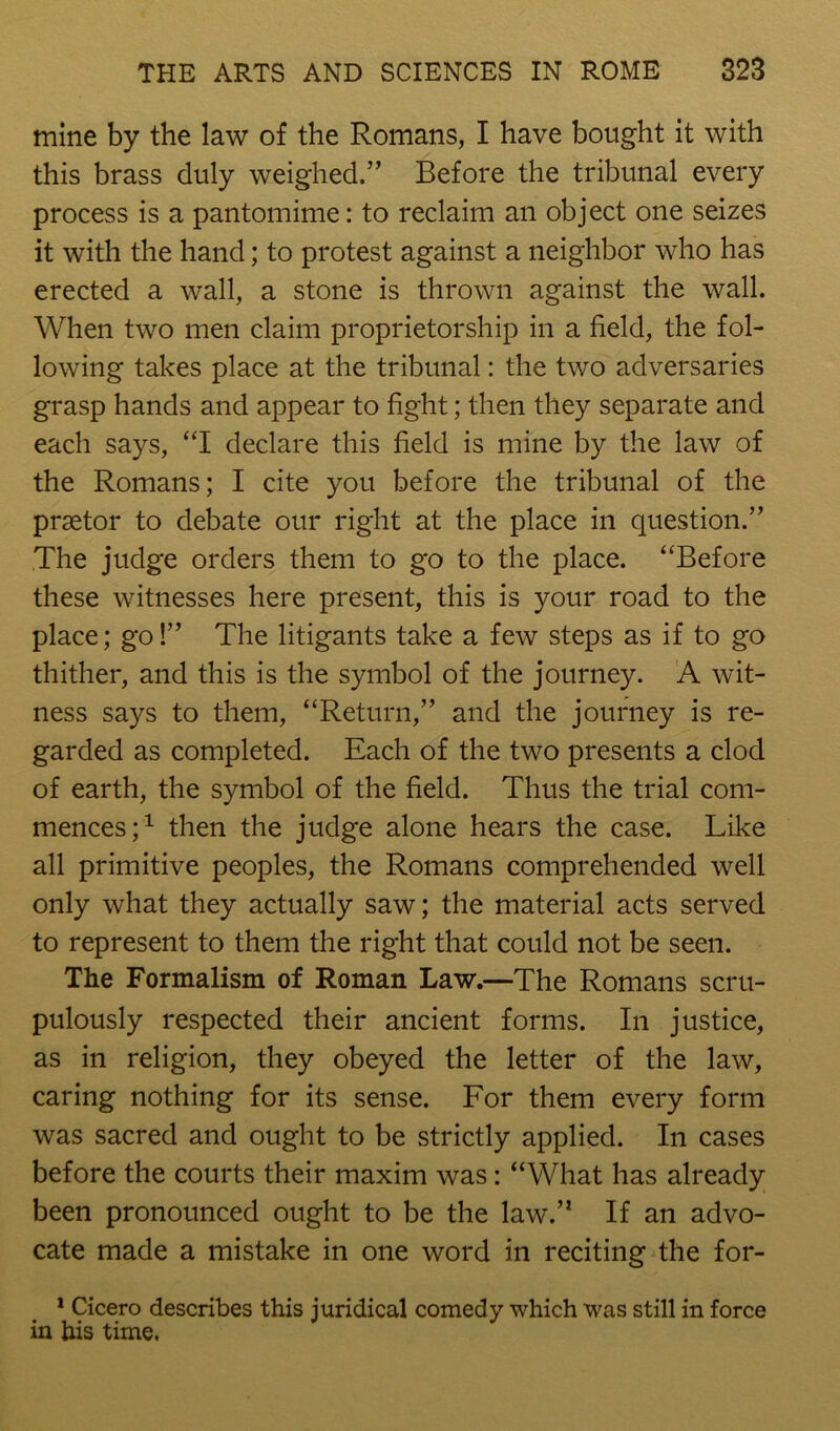 mine by the law of the Romans, I have bought it with this brass duly weighed.” Before the tribunal every process is a pantomime: to reclaim an object one seizes it with the hand; to protest against a neighbor who has erected a wall, a stone is thrown against the wall. When two men claim proprietorship in a field, the fol- lowing takes place at the tribunal: the two adversaries grasp hands and appear to fight; then they separate and each says, “I declare this field is mine by the law of the Romans; I cite you before the tribunal of the praetor to debate our right at the place in question.” The judge orders them to go to the place. “Before these witnesses here present, this is your road to the place; go!” The litigants take a few steps as if to go thither, and this is the symbol of the journey. A wit- ness says to them, “Return,” and the journey is re- garded as completed. Each of the two presents a clod of earth, the symbol of the field. Thus the trial com- mences;^ then the judge alone hears the case. Like all primitive peoples, the Romans comprehended well only what they actually saw; the material acts served to represent to them the right that could not be seen. The Formalism of Roman Law.—The Romans scru- pulously respected their ancient forms. In justice, as in religion, they obeyed the letter of the law, caring nothing for its sense. For them every form was sacred and ought to be strictly applied. In cases before the courts their maxim was: “What has already been pronounced ought to be the law.” If an advo- cate made a mistake in one word in reciting the for- * Cicero describes this juridical comedy which was still in force in his time,