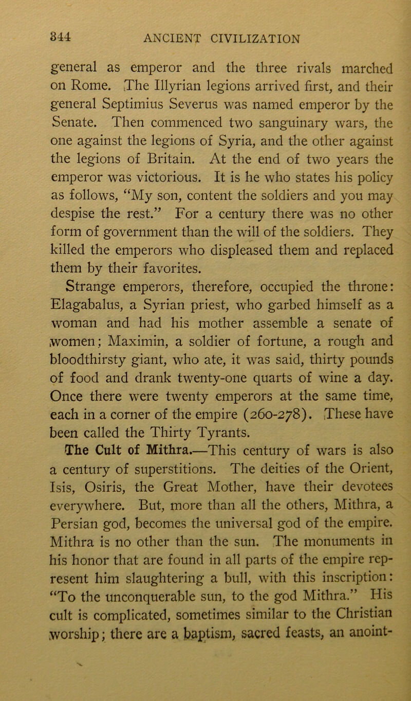 general as emperor and the three rivals marched on Rome. ,The Illyrian legions arrived first, and their general Septimius Severus was named emperor by the Senate. Then commenced two sanguinary wars, the one against the legions of Syria, and the other against the legions of Britain. At the end of two years the emperor was victorious. It is he who states his policy as follows, “My son, content the soldiers and you may despise the rest.’^ For a century there was no other form of government than the will of the soldiers. They killed the emperors who displeased them and replaced them by their favorites. Strange emperors, therefore, occupied the throne: Elagabalus, a Syrian priest, who garbed himself as a woman and had his mother assemble a senate of women; Maximin, a soldier of fortune, a rough and bloodthirsty giant, who ate, it was said, thirty pounds of food and drank twenty-one quarts of wine a day. Once there were twenty emperors at the same time, each in a corner of the empire (260-278). These have been called the Thirty Tyrants. The Cult of Mithra.—This century of wars is also a century of superstitions. The deities of the Orient, Isis, Osiris, the Great Mother, have their devotees everywhere. But, more than all the others, Mithra, a Persian god, becomes the universal god of the empire. Mithra is no other than the sun. The monuments in his honor that are found in all parts of the empire rep- resent him slaughtering a bull, with this inscription: “To the unconquerable sun, to the god Mithra.” His cult is complicated, sometimes similar to the Christian worship; there are a baptism, sacred feasts, an anoint-