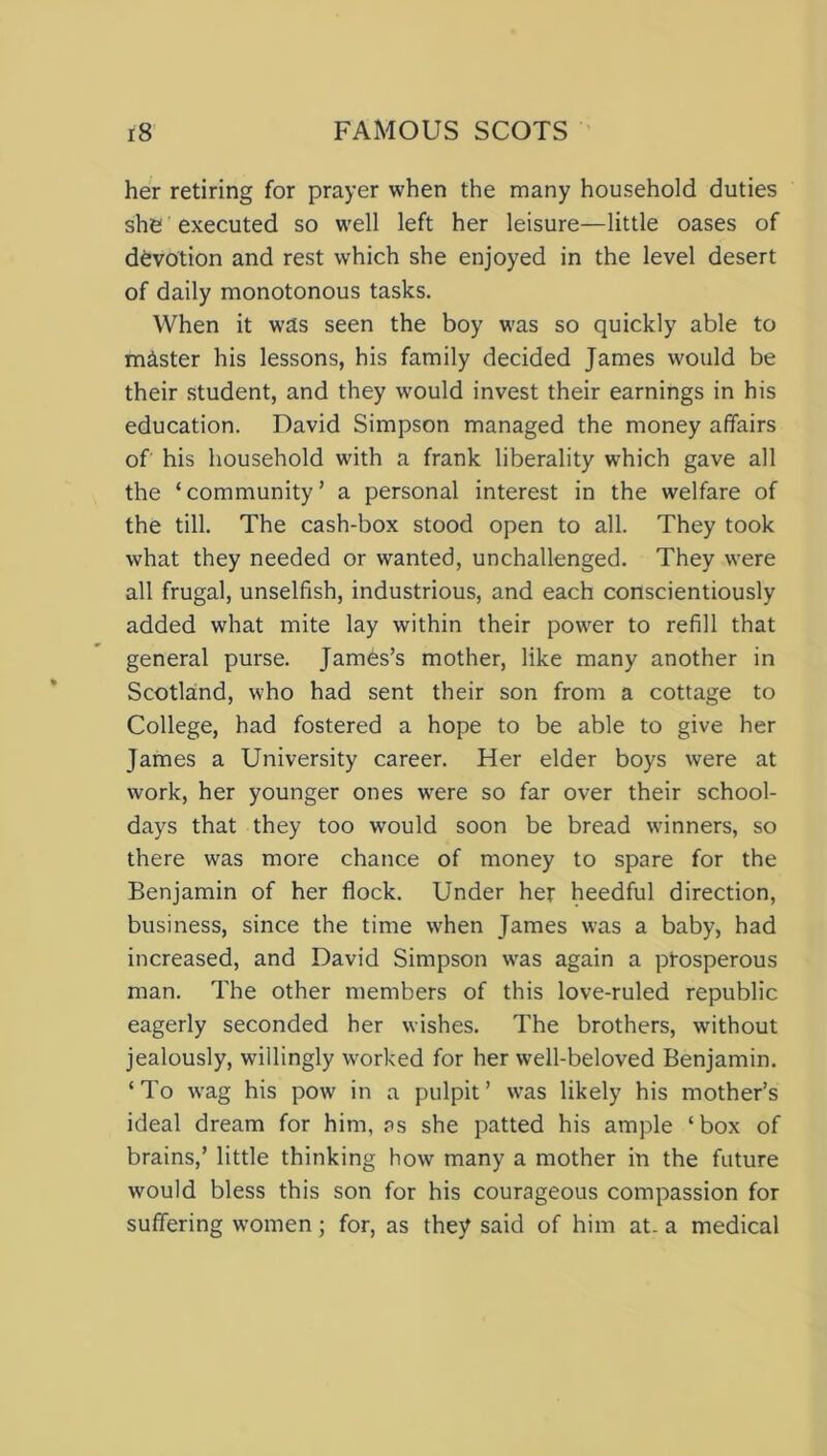 her retiring for prayer when the many household duties she executed so well left her leisure—little oases of devotion and rest which she enjoyed in the level desert of daily monotonous tasks. When it was seen the boy was so quickly able to mister his lessons, his family decided James would be their student, and they 'would invest their earnings in his education. David Simpson managed the money affairs of his household with a frank liberality which gave all the ‘community’ a personal interest in the welfare of the till. The cash-box stood open to all. They took what they needed or wanted, unchallenged. They were all frugal, unselfish, industrious, and each conscientiously added what mite lay within their powTer to refill that general purse. James’s mother, like many another in Scotland, who had sent their son from a cottage to College, had fostered a hope to be able to give her James a University career. Her elder boys were at work, her younger ones were so far over their school- days that they too would soon be bread winners, so there was more chance of money to spare for the Benjamin of her flock. Under her heedful direction, business, since the time when James was a baby, had increased, and David Simpson was again a prosperous man. The other members of this love-ruled republic eagerly seconded her wishes. The brothers, without jealously, willingly worked for her well-beloved Benjamin. ‘To wag his pow in a pulpit’ was likely his mother’s ideal dream for him, as she patted his ample ‘box of brains,’ little thinking how many a mother in the future would bless this son for his courageous compassion for suffering women; for, as they said of him at. a medical