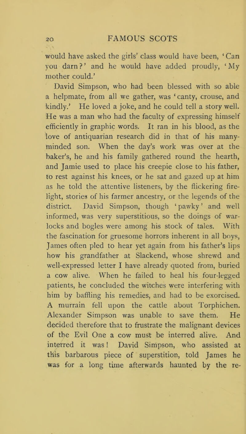 would have asked the girls’ class would have been, ‘ Can you darn?’ and he would have added proudly, ‘My mother could.’ David Simpson, who had been blessed with so able a helpmate, from all we gather, was ‘canty, crouse, and kindly.’ Fie loved a joke, and he could tell a story well. Fie was a man who had the faculty of expressing himself efficiently in graphic words. It ran in his blood, as the love of antiquarian research did in that of his many- minded son. When the day’s work was over at the baker’s, he and his family gathered round the hearth, and Jamie used to place his creepie close to his father, to rest against his knees, or he sat and gazed up at him as he told the attentive listeners, by the flickering fire- light, stories of his farmer ancestry, or the legends of the district. F)avid Simpson, though ‘pawky’ and well informed, was very superstitious, so the doings of war- locks and bogles were among his stock of tales. With the fascination for gruesome horrors inherent in all bnys, James often pled to hear yet again from his father’s lips how his grandfather at Slackend, whose shrewd and well-expressed letter I have already quoted from, buried a cow alive. When he failed to heal his four-legged patients, he concluded the witches were interfering with him by baffling his remedies, and had to be exorcised. A murrain fell upon the cattle about Torphichen. Alexander Simpson was unable to save them. He decided therefore that to frustrate the malignant devices of the Evil One a cow must be interred alive. And interred it was! David Simpson, who assisted at this barbarous piece of superstition, told James he was for a long time afterwards haunted by the re-