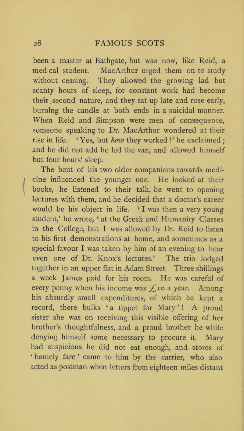 been a master at Bathgate, but was now, like Reid, a med cal student. MacArthur urged them on to study without ceasing. They allowed the growing lad but scanty hours of sleep, for constant work had become their.second nature, and they sat up late and rose early, burning the candle at both ends in a suicidal manner. When Reid and Simpson were men of consequence, someone speaking to Dr. MacArthur wondered at their rise in life. ‘ Yes, but how they worked ! ’ he exclaimed ; and he did not add he led the van, and allowed himself but four hours’ sleep. The bent of his two older companions towards medi- cine influenced the younger one. He looked at their books, he listened to their talk, he went to opening lectures with them, and he decided that a doctor’s career would be his object in life. ‘ I was then a very young student,’ he wrote, ‘ at the Greek and Humanity Classes in the College, but I was allowed by Dr. Reid to listen to his first demonstrations at home, and sometimes as a special favour I was taken by him of an evening to hear even one of Dr. Knox’s lectures.’ The trio lodged together in an upper flat in Adam Street. Three shillings a week James paid for his room. He was careful of every penny when his income was ^io a year. Among his absurdly small expenditures, of which he kept a record, there bulks ‘a tippet for Mary’! A proud sister she was on receiving this visible offering of her brother’s thoughtfulness, and a proud brother he while denying himself some necessary to procure it. Mary had suspicions he did not eat enough, and stores of ‘ hamely fare ’ came to him by the carrier, who also acted as postman when letters from eighteen miles distant