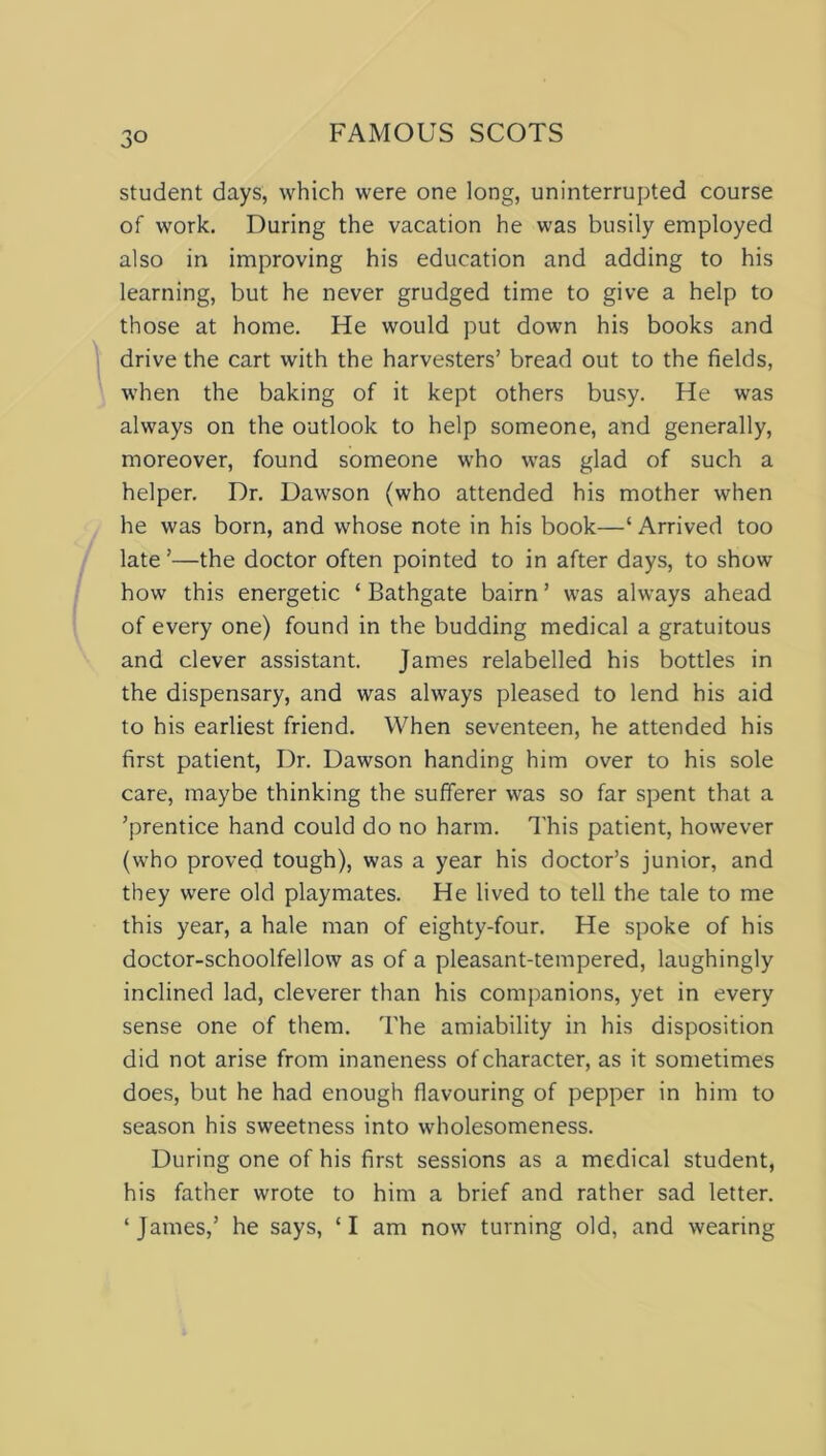 student days, which were one long, uninterrupted course of work. During the vacation he was busily employed also in improving his education and adding to his learning, but he never grudged time to give a help to those at home. He would put down his books and drive the cart with the harvesters’ bread out to the fields, when the baking of it kept others busy. He was always on the outlook to help someone, and generally, moreover, found someone who was glad of such a helper. Dr. Dawson (who attended his mother when he was born, and whose note in his book—‘ Arrived too late ’—the doctor often pointed to in after days, to show how this energetic ‘ Bathgate bairn ’ was always ahead of every one) found in the budding medical a gratuitous and clever assistant. James relabelled his bottles in the dispensary, and was always pleased to lend his aid to his earliest friend. When seventeen, he attended his first patient, Dr. Dawson handing him over to his sole care, maybe thinking the sufferer was so far spent that a ’prentice hand could do no harm. This patient, however (who proved tough), was a year his doctor’s junior, and they were old playmates. He lived to tell the tale to me this year, a hale man of eighty-four. He spoke of his doctor-schoolfellow as of a pleasant-tempered, laughingly inclined lad, cleverer than his companions, yet in every sense one of them. The amiability in his disposition did not arise from inaneness of character, as it sometimes does, but he had enough flavouring of pepper in him to season his sweetness into wholesomeness. During one of his first sessions as a medical student, his father wrote to him a brief and rather sad letter. ‘James,’ he says, ‘I am now turning old, and wearing