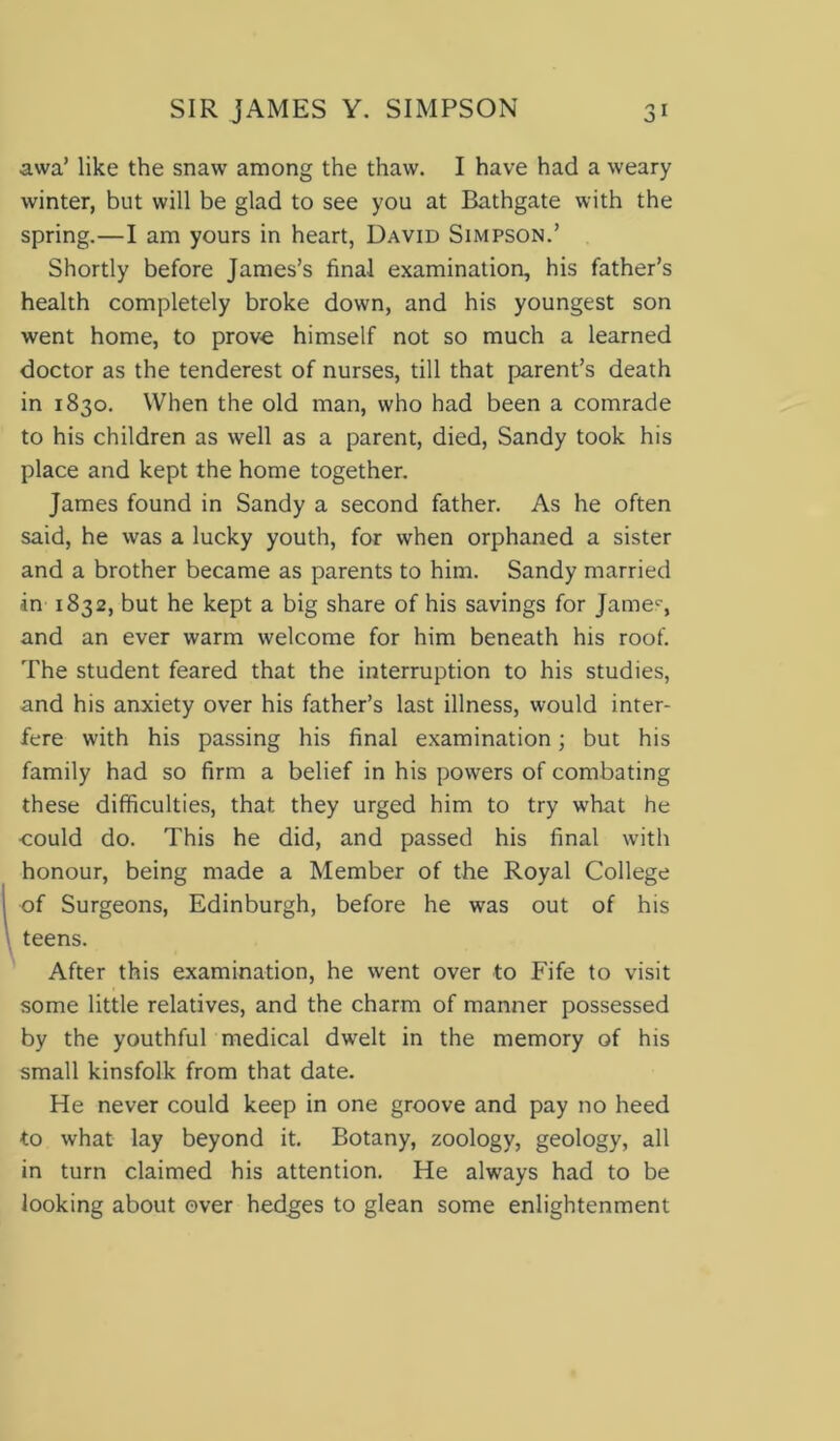 awa’ like the snavv among the thaw. I have had a weary winter, but will be glad to see you at Bathgate with the spring.—I am yours in heart, David Simpson.’ Shortly before James’s final examination, his father’s health completely broke down, and his youngest son went home, to prove himself not so much a learned doctor as the tenderest of nurses, till that parent’s death in 1830. When the old man, who had been a comrade to his children as well as a parent, died, Sandy took his place and kept the home together. James found in Sandy a second father. As he often said, he was a lucky youth, for when orphaned a sister and a brother became as parents to him. Sandy married in 1832, but he kept a big share of his savings for Jamec, and an ever warm welcome for him beneath his roof. The student feared that the interruption to his studies, and his anxiety over his father’s last illness, would inter- fere with his passing his final examination; but his family had so firm a belief in his powers of combating these difficulties, that they urged him to try what he -could do. This he did, and passed his final with honour, being made a Member of the Royal College of Surgeons, Edinburgh, before he was out of his teens. After this examination, he went over to Fife to visit some little relatives, and the charm of manner possessed by the youthful medical dwelt in the memory of his small kinsfolk from that date. He never could keep in one groove and pay no heed to what lay beyond it. Botany, zoology, geology, all in turn claimed his attention. He always had to be looking about over hedges to glean some enlightenment