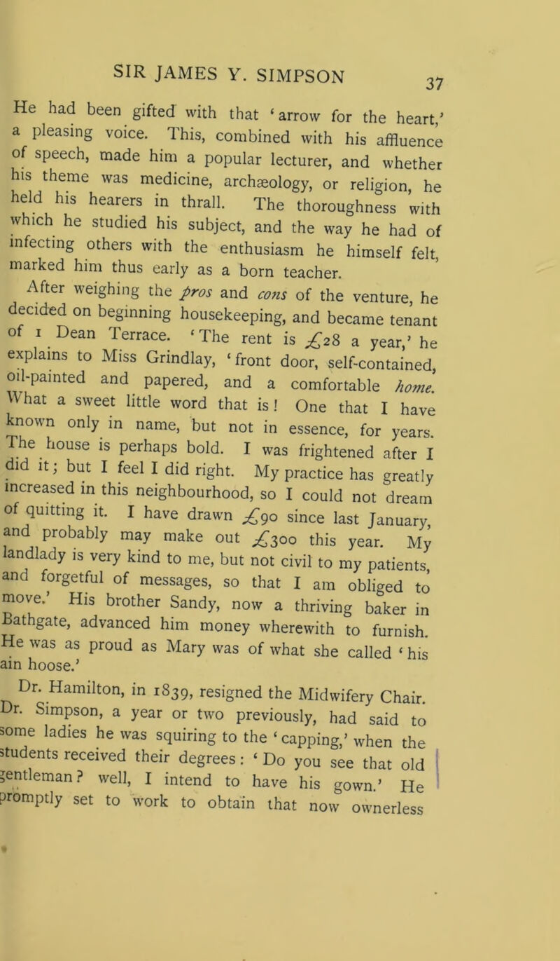 He had been gifted with that ‘arrow for the heart/ a pleasing voice. This, combined with his affluence of speech, made him a popular lecturer, and whether his theme was medicine, archeology, or religion, he held his hearers in thrall. The thoroughness with which he studied his subject, and the way he had of infecting others with the enthusiasm he himself felt marked him thus early as a born teacher. After weighing the pros and eons of the venture, he decided on beginning housekeeping, and became tenant of i Dean Terrace. ‘The rent is ^28 a year/ he explains to Miss Grindlay, ‘front door, self-contained, oil-painted and papered, and a comfortable home. Yhat a sweet little word that is! One that I have known only in name, but not in essence, for years. The house is perhaps bold. I was frightened after I did it; but I feel I did right. My practice has greatly increased in this neighbourhood, so I could not dream of quitting it. I have drawn ^90 since last January, and probably may make out ^300 this year. My landlady is very kind to me, but not civil to my patients and forgetful of messages, so that I am obliged to move/ His brother Sandy, now a thriving baker in Bathgate, advanced him money wherewith to furnish. He was as proud as Mary was of what she called ‘ his ain hoose/ Dr. Hamilton, in 1839, resigned the Midwifery Chair. Dr. Simpson, a year or two previously, had said to some ladies he was squiring to the ‘ capping/ when the students received their degrees: ‘Do you see that old gentleman? well, I intend to have his gown/ He promptly set to work to obtain that now ownerless