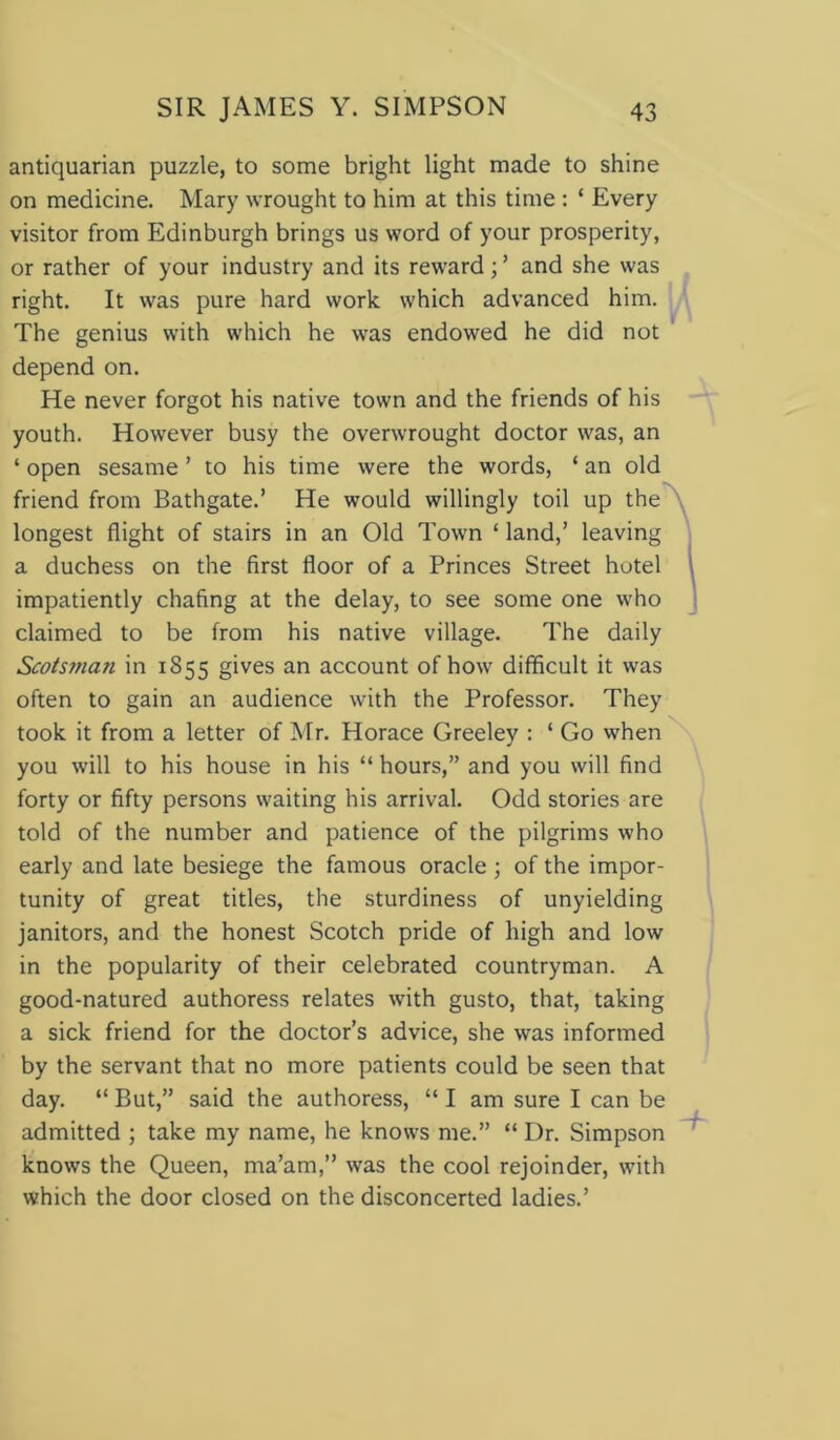 antiquarian puzzle, to some bright light made to shine on medicine. Mary wrought to him at this time : ‘ Every visitor from Edinburgh brings us word of your prosperity, or rather of your industry and its reward ; ’ and she was right. It was pure hard work which advanced him. The genius with which he was endowed he did not depend on. He never forgot his native town and the friends of his youth. However busy the overwrought doctor was, an ‘ open sesame ’ to his time were the words, ‘ an old friend from Bathgate.’ He would willingly toil up the longest flight of stairs in an Old Town ‘ land,’ leaving a duchess on the first floor of a Princes Street hotel impatiently chafing at the delay, to see some one who claimed to be from his native village. The daily Scotsman in 1855 gives an account of how difficult it was often to gain an audience with the Professor. They took it from a letter of Mr. Horace Greeley : ‘ Go when you will to his house in his “ hours,” and you will find forty or fifty persons waiting his arrival. Odd stories are told of the number and patience of the pilgrims who early and late besiege the famous oracle ; of the impor- tunity of great titles, the sturdiness of unyielding janitors, and the honest Scotch pride of high and low in the popularity of their celebrated countryman. A good-natured authoress relates with gusto, that, taking a sick friend for the doctor’s advice, she was informed by the servant that no more patients could be seen that day. “ But,” said the authoress, “ I am sure I can be admitted ; take my name, he knows me.” “ Dr. Simpson knows the Queen, ma’am,” was the cool rejoinder, with which the door closed on the disconcerted ladies.’