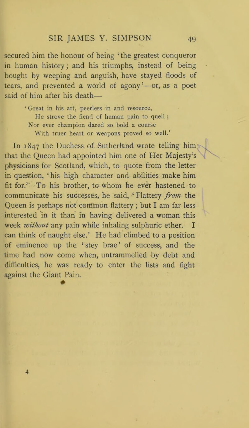 secured him the honour of being ‘the greatest conqueror in human history; and his triumphs, instead of being bought by weeping and anguish, have stayed floods of tears, and prevented a world of agony ’—or, as a poet said of him after his death— ‘ Great in his art, peerless in and resource, He strove the fiend of human pain to quell ; Nor ever champion dared so bold a course With truer heart or weapons proved so well.’ In 1847 the Duchess of Sutherland wrote telling him that the Queen had appointed him one of Her Majesty’s physicians for Scotland, which, to quote from the letter in question, ‘ his high character and abilities make him fit for.’ To his brother, to whom he ever hastened to communicate his successes, he said, ‘Flattery from the Queen is perhaps not common flattery; but I am far less interested in it than in having delivered a woman this week without any pain while inhaling sulphuric ether. I can think of naught else.’ He had climbed to a position of eminence up the ‘ stey brae’ of success, and the time had now come when, untrammelled by debt and difficulties, he was ready to enter the lists and fight against the Giant Pain. 4