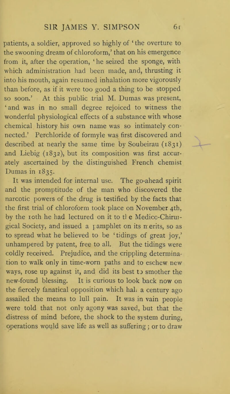 patients, a soldier, approved so highly of ‘ the overture to the swooning dream of chloroform,’ that on his emergence from it, after the operation, ‘ he seized the sponge, with which administration had been made, and, thrusting it into his mouth, again resumed inhalation more vigorously than before, as if it were too good a thing to be stopped so soon.’ At this public trial M. Dumas was present, ‘and was in no small degree rejoiced to witness the wonderful physiological effects of a substance with whose chemical history his own name was so intimately con- nected.’ Perchloride of formyle was first discovered and described at nearly the same time by Soubeirau (i S31) and Liebig (1832), but its composition was first accur- ately ascertained by the distinguished French chemist Dumas in 1835. It was intended for internal use. The go-ahead spirit and the promptitude of the man who discovered the narcotic powers of the drug is testified by the facts that the first trial of chloroform took place on November 4th, by the 10th he had lectured on it to tl e Medicc-Chirui- gical Society, and issued a pamphlet on its merits, so as to spread what he believed to be ‘tidings of great joy,’ unhampered by patent, free to all. But the tidings were coldly received. Prejudice, and the crippling determina- tion to walk only in time-worn paths and to eschew new ways, rose up against it, and did its best to smother the new-found blessing. It is curious to look back now on the fiercely fanatical opposition which hah a century ago assailed the means to lull pain. It was in vain people were told that not only agony was saved, but that the distress of mind before, the shock to the system during, operations would save life as well as suffering; or to draw