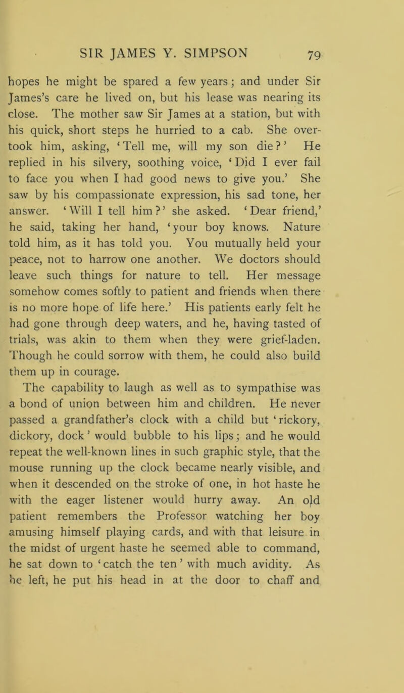 hopes he might be spared a few years; and under Sir James’s care he lived on, but his lease was nearing its close. The mother saw Sir James at a station, but with his quick, short steps he hurried to a cab. She over- took him, asking, ‘Tell me, will my son die?’ He replied in his silvery, soothing voice, ‘ Did I ever fail to face you when I had good news to give you.’ She saw by his compassionate expression, his sad tone, her answer. ‘Will I tell him?’ she asked. ‘Dear friend,’ he said, taking her hand, ‘your boy knows. Nature told him, as it has told you. You mutually held your peace, not to harrow one another. We doctors should leave such things for nature to tell. Her message somehow comes softly to patient and friends when there is no more hope of life here.’ His patients early felt he had gone through deep waters, and he, having tasted of trials, was akin to them when they were grief-laden. Though he could sorrow with them, he could also build them up in courage. The capability to laugh as well as to sympathise was a bond of union between him and children. He never passed a grandfather’s clock with a child but ‘ rickory, dickory, dock ’ would bubble to his lips; and he would repeat the well-known lines in such graphic style, that the mouse running up the clock became nearly visible, and when it descended on the stroke of one, in hot haste he with the eager listener would hurry away. An old patient remembers the Professor watching her boy amusing himself playing cards, and with that leisure in the midst of urgent haste he seemed able to command, he sat down to ‘ catch the ten ’ with much avidity. As he left, he put his head in at the door to chaff and