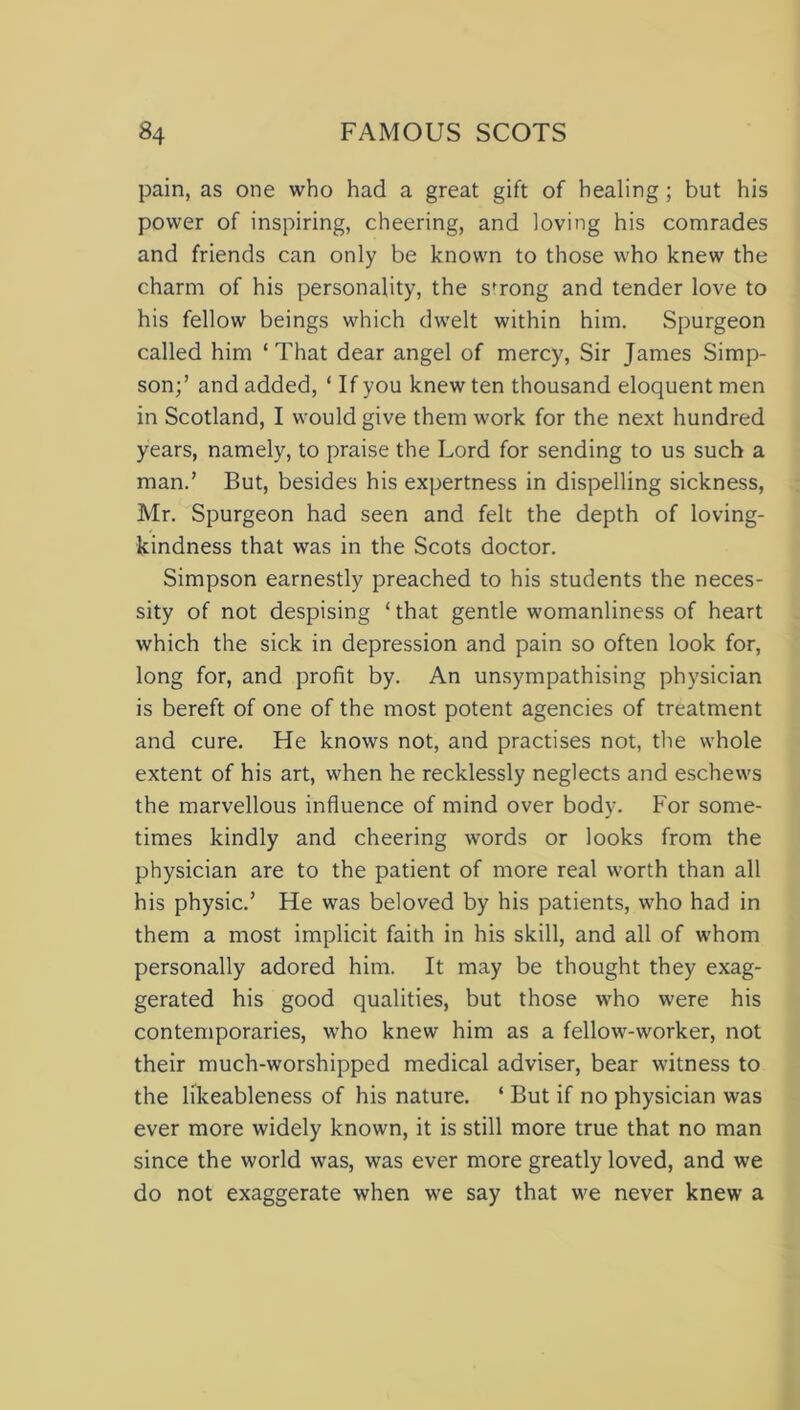 pain, as one who had a great gift of healing; but his power of inspiring, cheering, and loving his comrades and friends can only be known to those who knew the charm of his personality, the sfrong and tender love to his fellow beings which dwelt within him. Spurgeon called him ‘ That dear angel of mercy, Sir James Simp- son;’ and added, ‘ If you knew ten thousand eloquent men in Scotland, I would give them work for the next hundred years, namely, to praise the Lord for sending to us such a man.’ But, besides his expertness in dispelling sickness, Mr. Spurgeon had seen and felt the depth of loving- kindness that was in the Scots doctor. Simpson earnestly preached to his students the neces- sity of not despising ‘that gentle womanliness of heart which the sick in depression and pain so often look for, long for, and profit by. An unsympathising physician is bereft of one of the most potent agencies of treatment and cure. He knows not, and practises not, the whole extent of his art, when he recklessly neglects and eschews the marvellous influence of mind over body. For some- times kindly and cheering words or looks from the physician are to the patient of more real worth than all his physic.’ He was beloved by his patients, who had in them a most implicit faith in his skill, and all of whom personally adored him. It may be thought they exag- gerated his good qualities, but those who were his contemporaries, who knew him as a fellow-worker, not their much-worshipped medical adviser, bear witness to the likeableness of his nature. ‘ But if no physician was ever more widely known, it is still more true that no man since the world was, was ever more greatly loved, and we do not exaggerate when we say that we never knew a