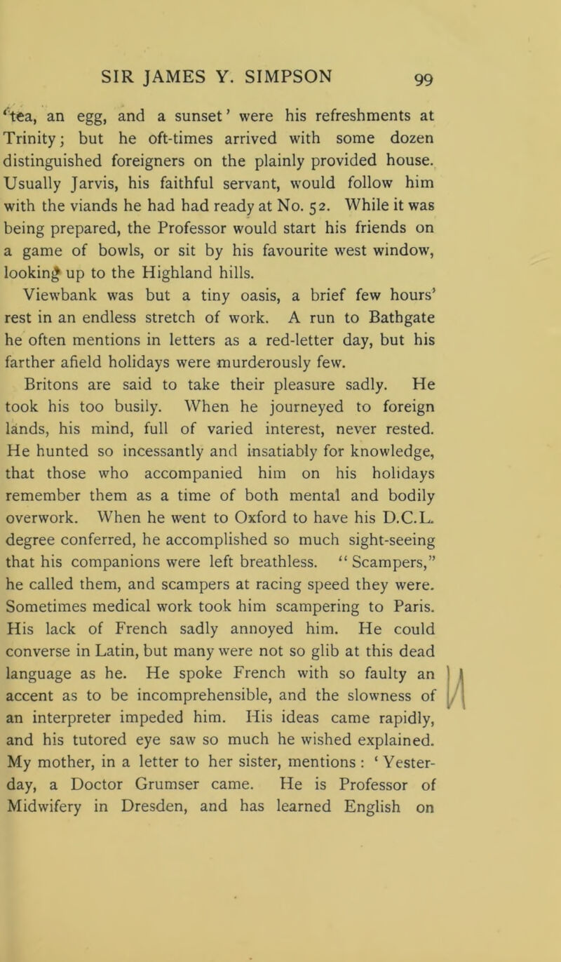 ‘tea, an egg, and a sunset’ were his refreshments at Trinity; but he oft-times arrived with some dozen distinguished foreigners on the plainly provided house. Usually Jarvis, his faithful servant, would follow him with the viands he had had ready at No. 52. While it was being prepared, the Professor would start his friends on a game of bowls, or sit by his favourite west window', looking up to the Highland hills. Viewbank was but a tiny oasis, a brief few hours’ rest in an endless stretch of work. A run to Bathgate he often mentions in letters as a red-letter day, but his farther afield holidays were murderously few. Britons are said to take their pleasure sadly. He took his too busily. When he journeyed to foreign lands, his mind, full of varied interest, never rested. He hunted so incessantly and insatiably for knowledge, that those who accompanied him on his holidays remember them as a time of both mental and bodily overwork. When he went to Oxford to have his D.C.L. degree conferred, he accomplished so much sight-seeing that his companions were left breathless. “ Scampers,” he called them, and scampers at racing speed they were. Sometimes medical work took him scampering to Paris. His lack of French sadly annoyed him. He could converse in Latin, but many were not so glib at this dead language as he. He spoke French with so faulty an accent as to be incomprehensible, and the slowness of an interpreter impeded him. His ideas came rapidly, and his tutored eye saw so much he wished explained. My mother, in a letter to her sister, mentions : ‘ Yester- day, a Doctor Grumser came. He is Professor of Midwifery in Dresden, and has learned English on