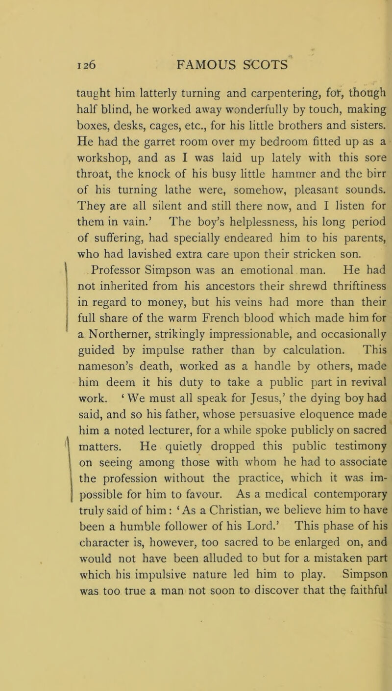 taught him latterly turning and carpentering, for, though half blind, he worked away wonderfully by touch, making boxes, desks, cages, etc., for his little brothers and sisters. He had the garret room over my bedroom fitted up as a workshop, and as I was laid up lately with this sore throat, the knock of his busy little hammer and the birr of his turning lathe were, somehow, pleasant sounds. They are all silent and still there now, and I listen for them in vain.’ The boy’s helplessness, his long period of suffering, had specially endeared him to his parents, who had lavished extra care upon their stricken son. Professor Simpson was an emotional man. He had not inherited from his ancestors their shrewd thriftiness in regard to money, but his veins had more than their full share of the warm French blood which made him for a Northerner, strikingly impressionable, and occasionally guided by impulse rather than by calculation. This nameson’s death, worked as a handle by others, made him deem it his duty to take a public part in revival work. ‘ We must all speak for Jesus,’ the dying boy had said, and so his father, whose persuasive eloquence made him a noted lecturer, for a while spoke publicly on sacred matters. He quietly dropped this public testimony on seeing among those with whom he had to associate the profession without the practice, which it was im- possible for him to favour. As a medical contemporary truly said of him : ‘Asa Christian, we believe him to have been a humble follower of his Lord.’ This phase of his character is, however, too sacred to be enlarged on, and would not have been alluded to but for a mistaken part which his impulsive nature led him to play. Simpson was too true a man not soon to discover that the faithful