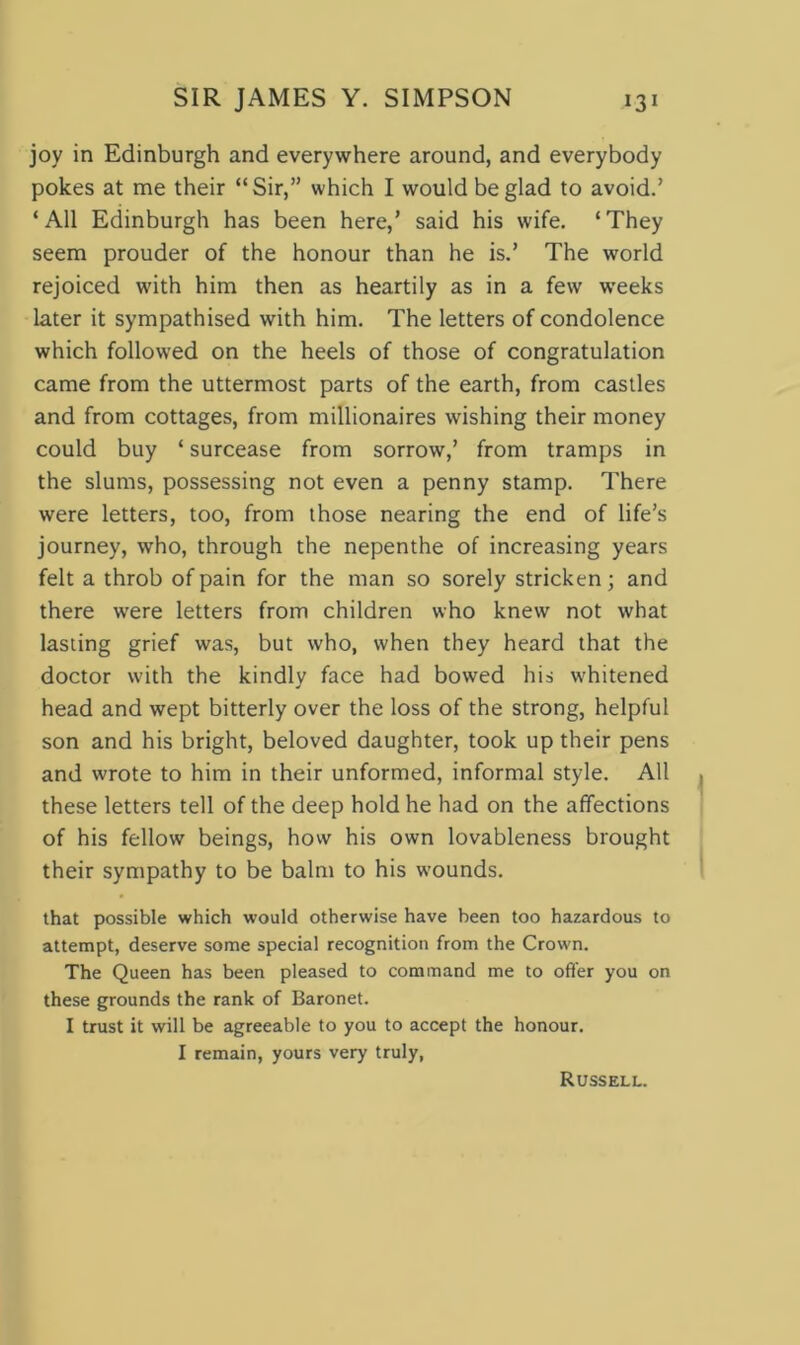 joy in Edinburgh and everywhere around, and everybody pokes at me their “Sir,” which I would be glad to avoid.’ ‘ All Edinburgh has been here,’ said his wife. ‘ They seem prouder of the honour than he is.’ The world rejoiced with him then as heartily as in a few weeks later it sympathised with him. The letters of condolence which followed on the heels of those of congratulation came from the uttermost parts of the earth, from castles and from cottages, from millionaires wishing their money could buy ‘ surcease from sorrow,’ from tramps in the slums, possessing not even a penny stamp. There were letters, too, from those nearing the end of life’s journey, who, through the nepenthe of increasing years felt a throb of pain for the man so sorely stricken; and there were letters from children who knew not what lasting grief was, but who, when they heard that the doctor with the kindly face had bowed his whitened head and wept bitterly over the loss of the strong, helpful son and his bright, beloved daughter, took up their pens and wrote to him in their unformed, informal style. All these letters tell of the deep hold he had on the affections of his fellow beings, how his own lovableness brought their sympathy to be balm to his wounds. that possible which would otherwise have been too hazardous to attempt, deserve some special recognition from the Crown. The Queen has been pleased to command me to offer you on these grounds the rank of Baronet. I trust it will be agreeable to you to accept the honour. I remain, yours very truly, Russell.