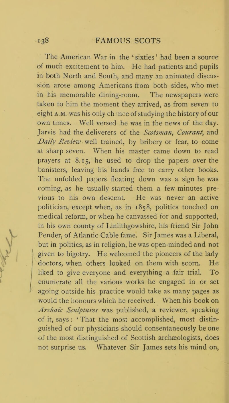 The American War in the ‘sixties’ had been a source of much excitement to him. He had patients and pupils in both North and South, and many an animated discus- sion arose among Americans from both sides, who met in his memorable dining-room. The newspapers were taken to him the moment they arrived, as from seven to eight a.m. was his only ch mce of studying the history of our own times. Well versed he was in the news of the day. Jarvis had the deliverers of the Scotsman, Courant, and Daily Review well trained, by bribery or fear, to come at sharp seven. When his master came down to read prayers at 8.15, he used to drop the papers over the banisters, leaving his hands free to carry other books. The unfolded papers floating down was a sign he was coming, as he usually started them a few minutes pre- vious to his own descent. He was never an active politician, except when, as in 1858, politics touched on medical reform, or when he canvassed for and supported, in his own county of Linlithgowshire, his friend Sir John Pender, of Atlantic Cable fame. Sir James was a Liberal, but in politics, as in religion, he was open-minded and not given to bigotry. He welcomed the pioneers of the lady doctors, when others looked on them with scorn. He liked to give ever) one and everything a fair trial. To enumerate all the various works he engaged in or set agoing outside his practice would take as many pages as would the honours which he received. When his book on Archaic Sculptures was published, a reviewer, speaking of it, says : ‘ That the most accomplished, most distin- guished of our physicians should consentaneously be one of the most distinguished of Scottish archaeologists, does not surprise us. Whatever Sir James sets his mind on,