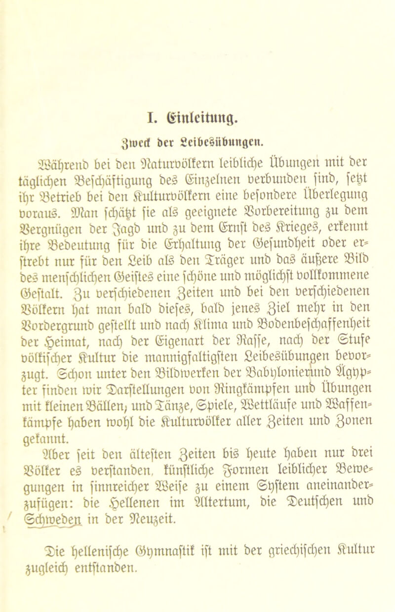 3iucrf ber Seibedibungen. SBaprenb bei beit ^aturböüern leibliche Übungen mit ber täglichen S3e[d)äftigung be§ Einzelnen üerbuubeu finb, fetd ipr «Betrieb bei ben Snlturböffern eine befonbete Überlegung boratd. 9J?nn fcpäfct fie afö geeignete Vorbereitung gu bem Vergnügen ber 3agö un^ 3U betn ®m[t be3 $rtege§, ertennt ifjre Vebeutung für bie Srpaltuitg ber ©efunbpeit ober er» ftrebt nur für ben Seib als ben Präger unb ba§ äuffere Vilb beö menfdplicpen ©eifteö eine fdjöne unb ntöglid)ft boHIommene ©eftalt. 3U berf epiebenen feiten unb bei ben berfd)iebetten Vollem pat man halb biefe§, halb jene§ 3^1 wd)r in ben Vorbergrunb geftetlt unb ttad) 5flinta unb Vobenbefcpaffenpeit ber §eimat, nad) ber Eigenart ber Vaffe, nad) ber Stufe böltifcper Kultur bie mannigfaltigften ßeibeöübungen bebor* gugt. Sdion unter ben Vilbmerfen ber Vabplonierptb 5lgpp* ter finbeit mir Sarftellungen üon Vingfäntpfeu unb Übungen mit deinen Völlen; unb Sänge, Spiele, Vkttläufe unb SBaffen» lämpfe paben mopl bie St'ulturböller aller 3dten unb 3°nen gelaunt. 2lber feit ben älteften 3eüen bi§ peute paben nur brei Völler e§ berftanben. fünftlidje formen Ieiblid)er Verne» guugen in finnreidjer Sßeife gu einem Spftem aneinanber» gufügen: bie .^dienen im Slltertum, bie Seutfcpen unb Scpmeben, in ber Veugeit. Sie pellenifcpe ©pmnaftil ift mit ber gried)ifd)eu Kultur gugleicp entftanben.