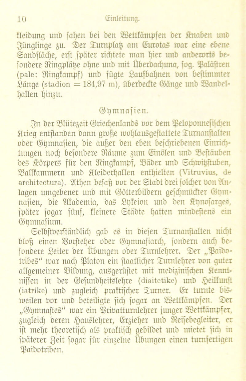 fleibung uitb faljen bei ben Sföettfämpfen bei ftnaben utib Jünglinge ju. Ter Turnplafc am ßuiotas mar eine ebene ©anbflädje, erft fpäter richtete man f)ier unb anberorts be- foubere Dlingpläße ohne unb mit Überbadjuna, fog. Hkdäftren (pale: fRingfampf) unb fügte fiaufbafjnen üon beftimmter Sänge (stadion = 184,97 m), überbecfte (Pänge unb fBanbeü Italien ^inju. ©pmnafien. (jn ber 33Iütejeit ©riedienlanbg üor bem ißeloponnefifchen Strieg entftanben bann große moblausgeftattete Turnanftaiten ober ©tjmnafien, bie außer ben eben befcf)riebenen ßinridt* tungen nod) befonbere fRäume §um ßinölen mrb Sefläuben beg förperg für ben fRingfampf, 33äber imb Sdiminftüben, Söallfatnmern unb Sleiberfjalten enthielten (Vitruvius, de architectura). Sttljen befaß üor bet Stabt brei foldier non 9In* lagen umgebener unb mit öötterbilbern gefcbmücfter OP nun nafien, bie Sllabemia, bag Spfeion unb ben firmofarger-, fpäter fogar fünf, Heinere Stäbte hatten minbeftens ein ©pmnafium. ©elbftüerftänblid) gab eg in biefen Turnanftaiten nicht blofj einen SSorfteljer ober (Ppmnafiard), fonbem aucb be= fonbere Seiter ber Übungen ober Turnlehrer. Ter „fßaibo* tribeg mar nad) fßlaton ein ftaatlidjer Turnlehrer üoit guter allgemeiner $8ilbung, auggerüftet mit mebijinifdben Üenm= niffen in ber ©efunbljcitglehre (diaitetike) mtb SreiHunft (iatrike) unb jugleid) praftifdjer Turner, ßr turnte bir« meilen üor unb beteiligte fid) fogar an SSettfämpfen. Ter „©pmnnfteg mar ein ^riüatturnlclirer junger ÜSettfampfer, jugleid) bereu §auglel)rer, ßrjiel)er unb IRcifebegleiter, er ift mehr theoretifdi alg praftifd) gebilbet unb mietet jidi in fpäterer $eit fogar für einzelne Übungen einen tumfcrtigen Ijkibottiben.