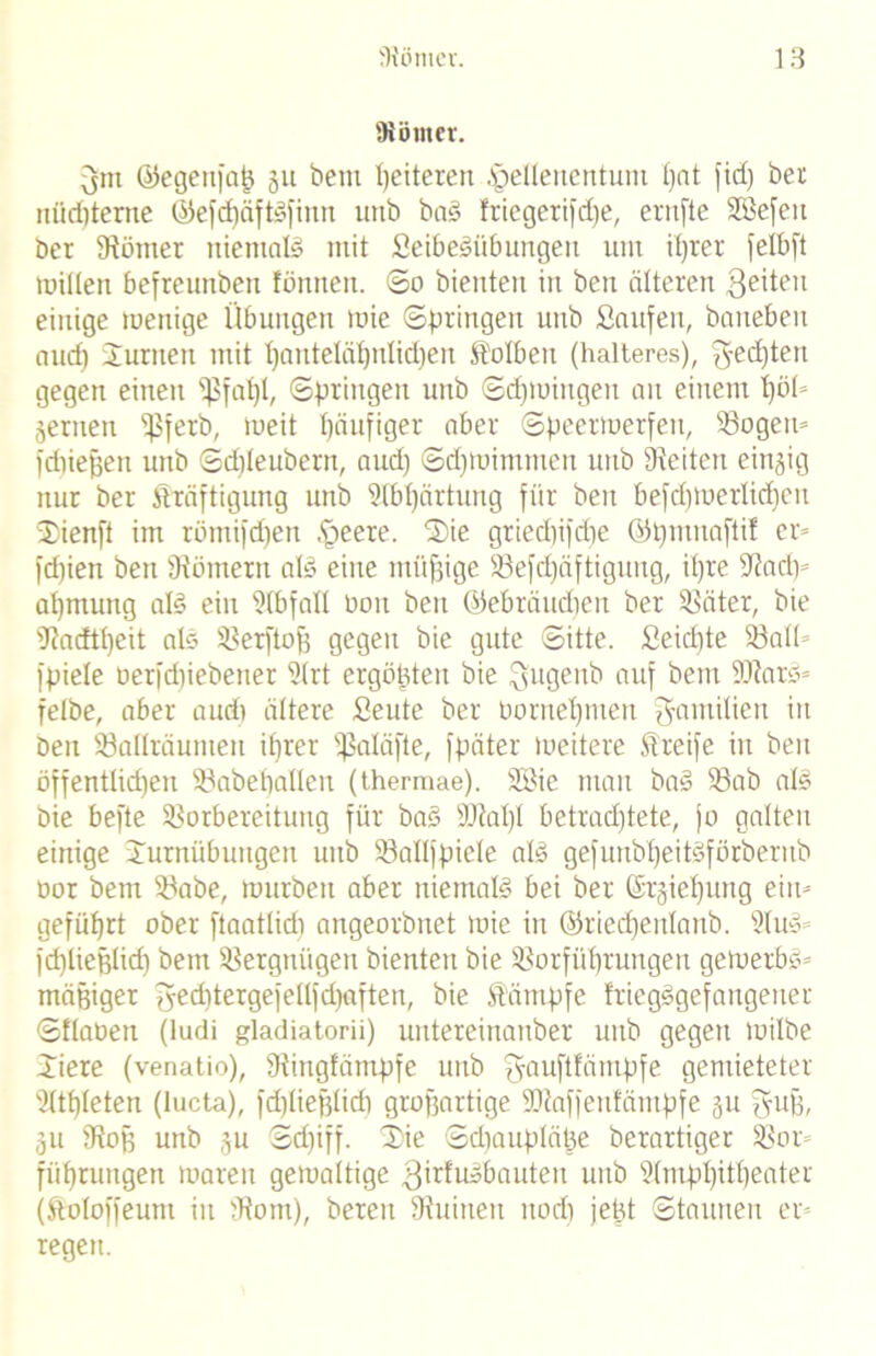 '«Kölner. 3m ©egenfaß ju beut heiteren Hellenentum t)at fid) ber nüdjterne ©efd)äftSfinn utib baS friegerifclfe, eritfte SBefett ber tRöttter niemals mit SeibeSiibungen um ihrer felbft willen befreunben fönnen. ©o bienten in ben älteren geiteri einige menige Übungen wie ©bringen uttb Saufen, bauebeu aud) Junten mit fjauteläfjntidjen St'olbeu (Kälteres), ^5'ed)tett gegen einen Sßfat)l, ©bringen uttb ©d)tuingett au einem t)öU jernen ^ferb, meit Häufiger aber Speerwerfen, Vogen» fdtießeu unb ©dReuberrt, aud) ©d)tttimmen uttb Seiten einjig nur ber Kräftigung unb Abhärtung für beit befd)Werlicf)ett Jienft im röitiifd)ett Heere. Jie griedtifdie ©t)mnaftif er» fdtien ben '(Römern als eine müßige Vefdjäftigung, ihre Aad)» at)mung als ein Sfbfall non ben ©ebräudten ber Väter, bie Aadtf)eit alo Verfloß gegen bie gute ©itte. Seid)te Voll» fbiele oerfdtiebener Slrt ergößten bie Qugenb auf bettt 2RarS» felbe, aber aud) ältere Seute ber Oorneljmen Familien in Den Vallräunteii ihrer ißaläfte, fbäter tueitere Streife in ben öffentlid)en Vabehallen (therraae). ABic man baS Vab als bie befte Vorbereitung für baS total)! betrachtete, jo galten einige Jurnübuitgen uttb Valljpiele als gefuttbl)eitSförberub nor betn Vabe, tnurbett aber niemals bei ber (£rjief)ung eilt» geführt ober ftaatlidi attgeorbnet tnie in ©riedjenlanb. AuS» fd)lief3lich bem Vergnügen bienten bie Vorführungen geWerbö» mäßiger geddergefelljdurften, bie Kämpfe IriegSgefangetter ©Hanen (ludi gladiatorii) untereinanber uttb gegen tuilbe Jiere (venatio), fRingfämpfe unb gauftfäinpfe gemieteter Athleten (lucta), fdjlie^lid) großartige tütaffenfämpfe ju guß, jtt SRoß uttb ju ©d)iff. 3Me ©dtaupläße berartiger Vor» führuugen tuarett gewaltige 3irlusbauteu unb Amphitheater (Koloffeum itt (Rom), bereu fRuitten nod) jeßt ©taunen er» regett.