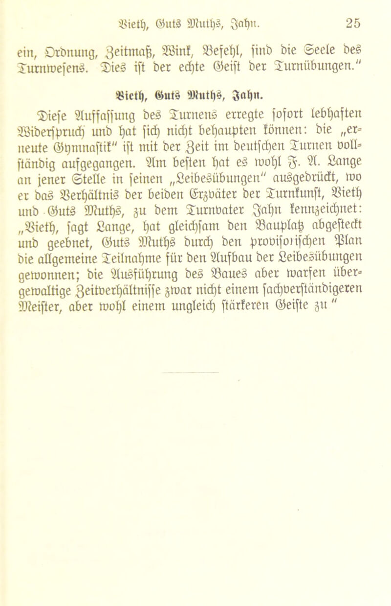 ein, Dtbnung, Beitmafj, SSmf» ®efe% fi»0 ®eeJe beg TurntuefenS. Tied i[t ber ed)te ©eift ber Turnübungen. «ictf), @ut§ Wutf)$, 3«!)«. Tiefe 3Iuffaffung be» Turnens erregte fofort lebhaften Söiberfprudj unb fyat fid) nid)t behaupten fönnen: bie „er* neute ©pmnafti! ift mit ber $eit im beutfdjen Turnen öott» ftänbig aufgegangen, 3lm beften t)at ed mo!)I %. 31. Sange an jener ©teile in feinen „Seibe^übungen audgebrüdt, mo er ba§ 93ert)ältnig ber beiben ©rgüäter ber Turnfunft, SSiett) unb @ut3 2Jhttf>§, au bem Turnbater Qatjn lenngeidjnet: „ißietf), fagt Sange, fjat gleid)fam ben 93auplaf5 abgeftedt unb geebnet, ©ut3 iUutps burd) ben probifoiifdjen pan bie allgemeine Teilnahme für ben 3(ufbau ber Seibeäübungeu gemonnen; bie 3Iusfi'd)ruug bed 93aue§ aber marfen über» gewaltige ßeitoertjättniffe jiuar nid)t einem fadjüerftänbigeren DJieifter, aber moljl einem ungleid) ftärferen ©eifte 31t