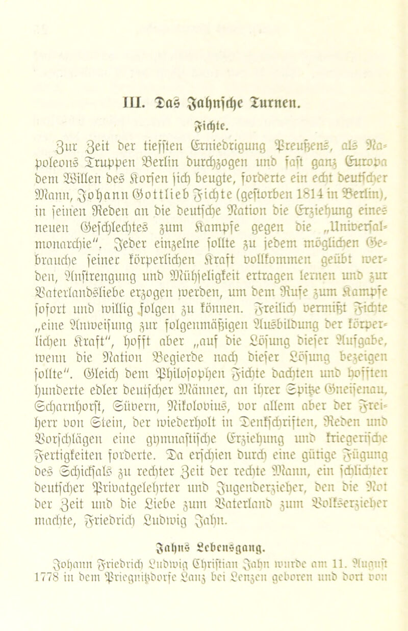 iri^tc. 3ur 3e’t ber tiefften ©miebrigung Preußen?, oi* 9ia= poleonS truppen Berlin burd^ogen unb faft gaw) (Europa bem Jßillen bes $torfen fidi beugte, forberte ein edu beuP'ci >:r iDtann, Qofyann (Sottlieb f^idite (geftotben 1814 in Berlin), in feinen Sieben an bie beutfdie Station bie ©niebung eine? neuen ©efd)led)te§ jum Stampfe gegen bie „Unioerfal* monatdjie. fteber einzelne füllte ^u jebem möglichen ©e= braitdie feiner förperlidjen Straft Dollfommen geübt wer» beu, Slnftrengung unb 5Diüf)jeIigteit ertragen lernen unb jur Sinterlaubdiebe erlogen werben, um bem Siufe gum Stampfe fofort unb willig folgen ju fönnen. greilid) üermtjjt lyichte „eine Slnweifuug jur folgenmäßigen Sluebilbung ber forper* lidjen Straft, l)offt aber „auf bie Söfung biefer Aufgabe, wenn bie Station föegierbe nad) biefer Söfung bezeigen füllte. ©leid) bem fßlplofopljen fyidne backten unb bofften ijunberte ebler beutfcber Sliänner, an ihrer Sptfee ©neifenau, ©d)arnf)orft, ©übern, Siifolobiu?, bor allem aber ber g-rei- Ijerr bon ©teilt, ber mieberbolt in tenffdiriften, Sieben unb SSorfdjlägen eine gpmnaftifdic ©rgielfung unb triegerifdie g-ertigfeiteu forberte. ta erfdiien burdi eine gütige Rügung be§ ©d)idfal§ ju rcditer 3eit ber redite Sliann, ein fdtlidücr beutfdjer 8ßribatgelel)rter unb ^ugenber.pc^er, ben bie Siot ber 3eft unb bie Siebe jutn Siaterlanb 3um Siolfbcr^iebcr mariite, griebrid) Subwig ^aljn. f>nl)it*3 Scbcttsgaitg. fjofjnnn fyriebrid) Subwig Gliriftiau gähn würbe am 11. 91uguft 1778 in bem ißricgnifjborfc Sanj bei Scnjcn geboren unb bort oou