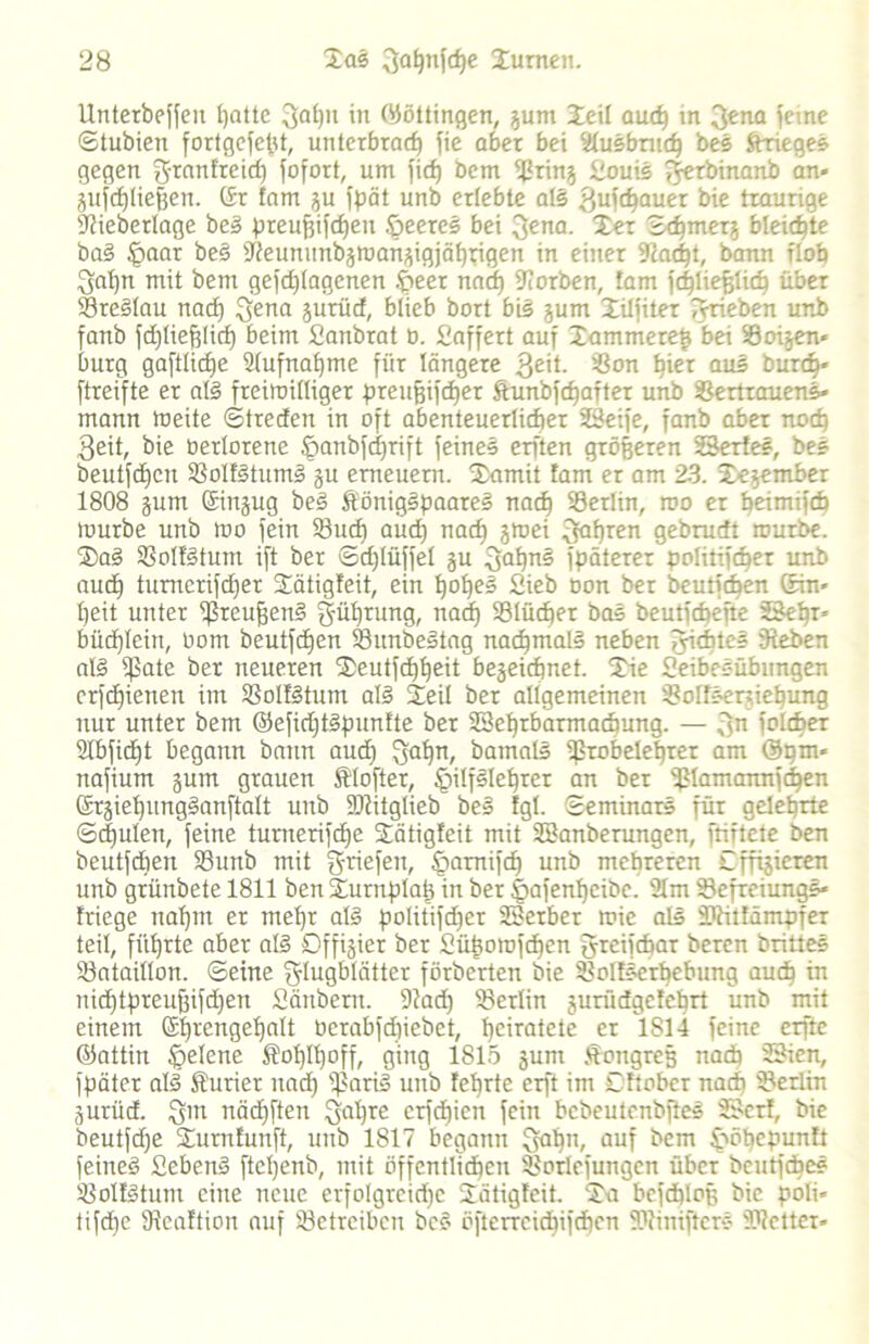 Unterbeffeit patte 3apn in (Böttingen, gunt Jeil auch in 3ena ferne ©tubien fortgefetd, unterbrach fie aber bei fdusbruep bes Krieges gegen Franfreid) fofort, um fief) bem Vring Souis Ferbinanb an* ^nfcf)tief3en. (Sr tarn gu fpät unb erlebte als 3ufäauer bie traurige Siieberlage beS preupifepeu öeeres bei Fena. 1er ©epmerg bleichte baS fpaar beS Üieununbgmangigjäppigen in einer 9iacpt, bann ilob Fdpn mit bem gefdjlagenen .fpeer naep korben, tarn fcpliefslicp über VreSlau nad) Sena gurüd, blieb bort bis gum Xilfiter fvrieben unb fanb fdjlieplicp beim Sanbrat b. Saffert auf Xammerep bei Voigen- bürg gaftlicpe Vufnapmc für längere 3£ü- Von hier aus burep* ftreifte er als freiroilliger preufjifcper Stunbfcpafter unb Vertrauens- mann tneite ©(reden in oft abenteuerlicher Seife, fanb aber noch 3eit, bie üerlorene jpanbfdjrift feines erften größeren Serie«, bes beutfepen VoIfStumS gu erneuern. Uamit tarn er am 23. Segember 1808 gum (Singug beS ÄönigSpaareS nach Vertin, roo er beimifcb mürbe unb mo fein Vucp aud) nach S^ei 3ahren gebrudt mürbe. ®aS VoItStum ift ber ©dflüffel gu 3ahn§ fpäterer politifcber unb auch tumerifcher Sätigfeit, ein IjotjeS Sieb oon ber beutfepen (Sin* peit unter VreuffenS Füprung, naef) Vlücper bas beutfepefte Sehr- bücfjtcin, oom beutfehen VunbeStag nachmals neben Siebtes Sieben als ipate ber neueren fEeutfcppeit begeiepnet. £ie Seibesübungen erfdfienen im VoItStum als Seil ber allgemeinen Volfsertiepung nur unter bem ©eficptSpunfte ber Seprbarmacpung. — 3n folbper ülbficpt begann bann auch FaPn; barnalS Vrobeleprer am @pm* nafium gum grauen ftlofter, IgilfSIeprer an ber ißtamannfehen ©rgiepungSanftalt unb DJiitglieb beS tgl. ©eminars für gelehrte ©djulen, feine tumerifche Sätigteit mit Sanberungen, ftiftete ben beutfdien Vunb mit g-riefen, §arnifd) unb mehreren Cffigieren unb grünbete 1811 ben Surnplati in ber §afenpcibe. 21m VefreiungS» friege nahm er mepr als politischer Serber mie als Viitfämpfer teil, führte aber atS Dffigier ber Süpomfcpen Jreifcbar beren drittes Vataillon. ©eine Flugblätter förberten bie Voltserpebimg auch üi nidptpreufjifcpen Sänbern. 9iad) Verlin gurüdgefeprt unb mit einem Ehrengehalt üerabfdiiebet, heiratete er 1814 feine erfte ©attin .fjelene $op!poff, ging 1815 gum Kongreß nach Sien, Später als Kurier nach VariS unb feprte erft im Cftober nach Verlin gurüd. Fm nächften Fapre erfepien fein bcbeutenbfteS Seri, bie beutfdje iEurntunft, unb 1817 begann Füpn, au? bem Smpcpunft feines SebenS ftcpenb, mit öffentlidpen Vorübungen über beutfape? VoltStunt eine neue erfolgreiche iiätigteit. ‘S'a bcfcploß bie poli* tifepe SReaftion auf Vetreiben beS öfterrcicpifdpcn SDiiniftcrs Vielter»