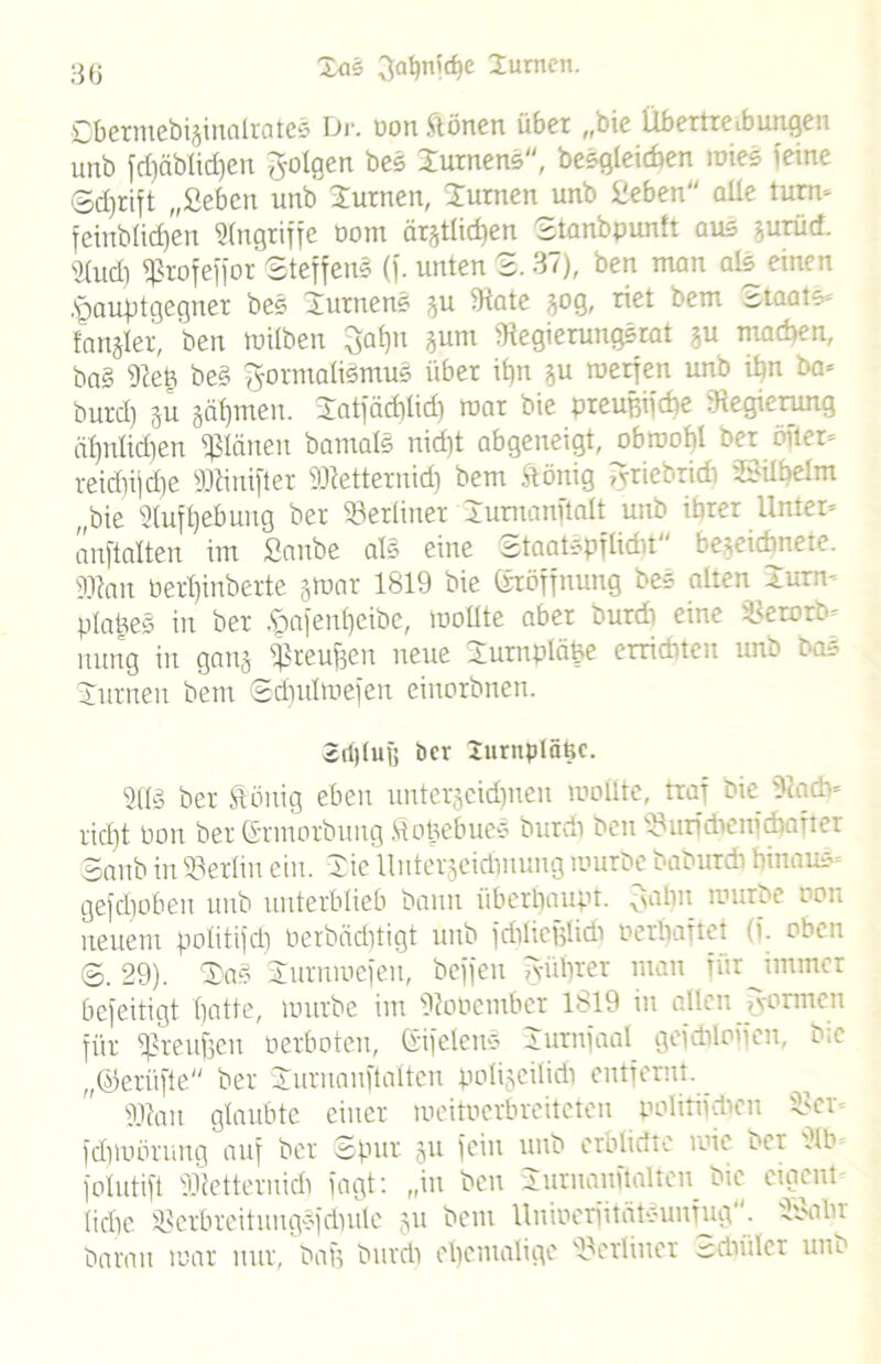 Dbermebijinalrates Dr. oon frönen über „bie Übertreibungen unb fri)äblid)en folgen bes Xurnens, begleichen wies feine ©djrift „Sehen unb turnen, Xurnen unb Sehen aUe turn- feirtblidjen Angriffe oom är^tlidjen Stanbpunlt aus vurüd. idud) fßrofeffor Steffen« (f. unten 2.37), ben man als einen ,<pauptgegner bes Xurnen« ju (Rate 50g, riet bem Staate- fanjler, ben tuilben 3at)n jurn (Regierungsrat gu machen, ba§ (Ret) be§ Formalismus über it)u *u werfen unb it)n ba- burd) ju §al)tnen. Xatfäd)tid) war bie preujnfdte .Regierung ähnlichen planen bamaH nidit abgeneigt, ob wobt ber öfter- reid)ijd)e 2Jdmfter fOtetteruid) bem frönig Friebridi XCnlhelm „bie 2(uft)ebung ber berliner Xumanftalt unb ihrer Unter- anftalten im Sanbe als eine staatspflidit begeidmete. gjtan üertjinberte gtoar 1819 bie ©röffnung bes alten Xurm plattes in ber £nfenf)eibc, wollte aber burd) eine Setotfc- innig in gang (preufcen neue Xurnplä&e errichten unb bas Xurnen bem Sdiulwefen einorbnen. 2d)(uf; ber Xurnpläftc. 2(1» ber frönig eben untergeidfnen wollte, traf bie 9cad> rid)t üon ber ©rmorbung frohebuc« burd) ben Sanb in Berlin ein. Xie llutergeidjnung würbe baburdi hinaus gefdioben unb unterblieb bann überhaupt. 3alin würbe ooii neuem politifd) Perbäditigt unb frfiheglidi Perhaftet (f. oben S. 29). X)a§ Xurnwefen, beffen 3-ührer man für immer befeitigt hatte, würbe int (Robember 1819 in allen fyormen für fßreuffen Perboten, ©ifelens Xurnfaal geidiioffen, bie „©erüfte ber Xurnanftalten polizeilich entfernt. ffftan glaubte einer weitoerbreiteteu politifdicn 2>er fd)toörung auf ber Spur 51t fein unb erblidte wie bei 2tb folutift iRetternirii fagt: „in ben Xurnanftalten bie eigent- liche (BerbreitungSfdntle gu bem üniPerfitätsunfug. 28a lw baran war nur, bah burd) ehemalige berliner -dwlcr unb