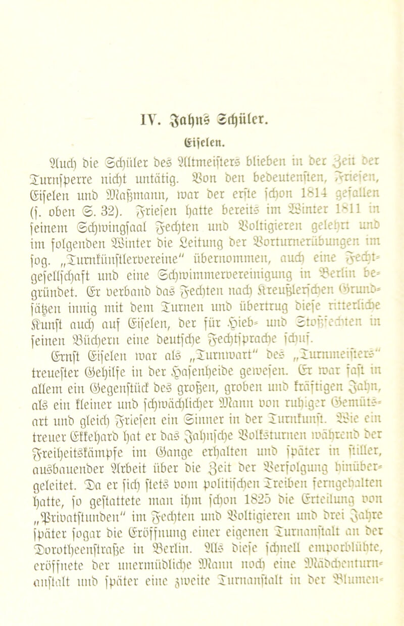 IV. 3al)n5 ©rffiilcr. (Sifclett. 9(ud) bie Schüler bes Vltmeifters bliebe» in bet ^eit ber Jurnfperre nidjt untätig. Von ben bebeutenften, Tvrieien, (Sifelen unb Mafjmann, War ber erfte fdmn 1814 gefallen (f. oben ©.32). Briefen fjatte bereits im VHnter 1811 feinem ©djmingfaal ?}ed)ten unb Voltigieren gelehrt unb im folgenden hinter bie Seitung ber Vottumerüb ungen im fog. „Jurntüuftlerbereine übernommen, audi eine fyecht* gefellfd)aft unb eine ©dpuimmeroereinigung in Veriiit be* grünbet. Sr öerbanb bas gediten nadi ftreußlerfcben ©runb* fäjjen innig mit beut Junten unb übertrug biefe ritterliche ftunft aud) auf (Sifelen, ber für hieb* unb StoRfedbten in feinen Vüd)ern eine beutfdie g-ed)tfpradte fdmf. Srnft Sifelen mar als „Jurnroart bes „lummeifters treuefter ©eljitfe in ber £afent)eibe gemcfen. Sr mar faft in allem ein ©egenftücf beS großen, groben unb fräftigen 3al)n, als ein Heiner unb fd)mäd)lid)et Manu oon ruhiger ©entüts* art unb gleich fyriefen ein ©inner in ber lurnhmfi. 2Bie ein treuer SHetjarb Ijat er baS 3al)itfd)e Voltsturnen mährcnb ber g-reitjeitSfärnpfe im ©ange erhalten unb fpäter in ftiüer, auSbauenber Arbeit über bie Seit ber Verfolgung hinüber* geleitet. J>a er fid) ftetS oom politifcfjen Jreiben fcrngehaltcn hatte, fo geftattete man il)m fdton 1825 bie Srteilung oon „fßriDatftunben im gelten unb Voltigieren unb brei ^apre fpäter fogar bie Srüffnuug einer eigenen Juruanftnlt an ber fDorotpeeuftrafje in Verlin. 911S biefe fdutell emporbluhte, eröffnete ber uucrittüblidie Mann noch eine Mädchentum* auftalt unb fpäter eine gmeite Jurnanftalt in ber VI unten -