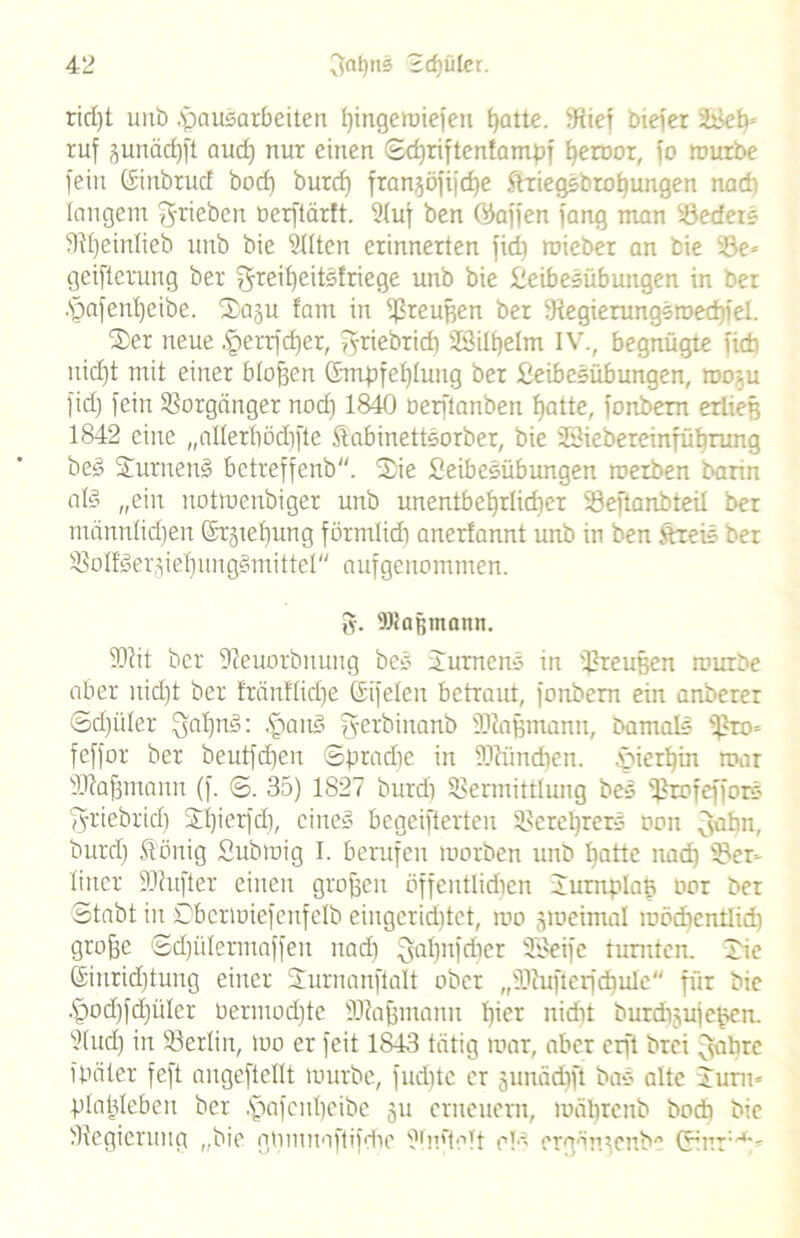 ridjt unb Hausarbeiten l)ingemiefen fjatte. dxief biefer SBebc ruf junäcfjft aud) nur einen ©cf)riftcntamdf ^eruor, fo mürbe fein Ginbrud bocf) burd) fran^öfijcfje StriegSbrobungen nad) langem g-rieben oerftärft. ?(uf ben ©affen fang man bedetS 5)d)einlieb unb bie SHten erinnerten fid) roieber an bie be* geifterung ber greil)eitSfriege unb bie Heibesiibungen in ber .§afenl)eibe. 2a§u fam in Preußen ber StegierungSroecbiel. 2er neue Herrfdjer, griebridi 3Bill)elm IV., begnügte ficb itid)t mit einer bloßen Gmpfebluitg ber fieibeSübungen, mo^u fid) fein Vorgänger nod) 1840 öerftanben batte, fonbern erließ 1842 eine „allerhödifte ftabinettSorber, bie 23iebereinfübrung beS HutnenS betreffenb. Hie SeibeSübungen roerben bann als „ein notroenbiger unb unentbetjrlid)er SÖeftanbteil ber mannlidjen Grabung förmlid) anerfannt unb in ben ftreiS ber bofiSergiebungSmittel aufgenommen. g. Waßmann. 3Rit ber 9?euorbnung beS Hurnens in tßreußen mürbe aber nid)t ber fränflidje Gifelen betraut, fonbern ein artberer ©>d)üler gal)nS: HanS gerbinanb SJiaßmann, Damals bro= feffor ber beutfd)en ©pradie in -Dtimdten. Hierhin mar 'Iftafjmann (f. ©. 35) 1827 burdi bermittlung beS v2rofefforS griebrid) SÖ)ierfd), eines begeifterten Verehrers oon gabn, burd) Äönig Submig I. berufen morben unb Ijatte nad) ber- liner ÜDtufter einen großen öffentlichen HurnpIaK oor Der ©tabt in Dbcrmiefenfelb eingerichtet, mo jmeimal mödicntlid) große ©d)ülermaffen nad) gatmfriier 3Beife turnten. Hie Ginrid)tung einer Hurnanftalt ober ,(iRufterfd)ule'' für bie Hod)fd)üIer bermod)te SRafjntanu l)icr nidit burchjufeßen. ?tucb) in berlin, mo er feit 1843 tätig mar, aber crft Drei gabrc ibäter feft angeftellt mürbe, fudite er junäd)fi baS alte Hunt« plaldeben ber .H>afcHl)cibe 51t erneuern, mäbrenb bodi bie ^Regierung ,,bio gnmuaftifdie bm'tolt ol'- ergäntenb“’ Girr1,4*'