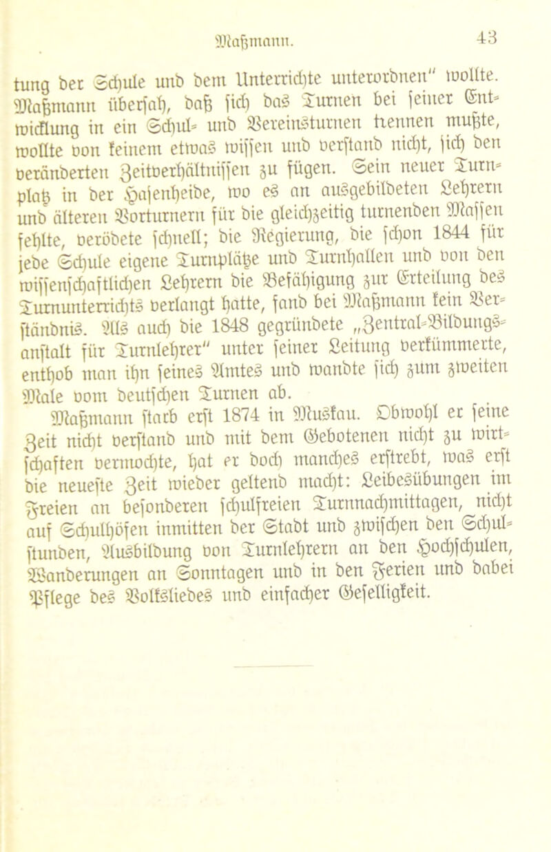 SJtafjmann. tung ber Schule unb betn Unterrid)te unterorbnen wollte. Wafjmann überfat), baf? ftd) bn» Turnen bei feiner ©nt» roicflung in ein ©d)ul» unb Vereingturnen trennen muffte, wollte non feinem etmad miffen unb oerftanb nid)t, fid) ben oeränbetteti 3e'toerl)äItuiffeu 511 fügen, ©ein neuer Turn* plaü in ber ^pafenheibe, wo ed cm auögebilbeten Lehrern unb älteren Vorturnern für bie gleichseitig turnenben Waffen fehlte, oeröbetc fdmell; bie Regierung, bie fd)on 1844 für febe ©diule eigene Tuntpläfce unb Turnhallen unb Don ben tuiffenfdiaftlidjen Sehreru bie «Befähigung gur ©rteilung bed Turnunterrichts oerlaugt hatte, fanb bei Wafjmann fein Ver= ftänbniS. 903 audi bie 1848 gegrünbete „QentrabSilbung^ anftalt für Turnlehrer unter feiner Seitung üerfümmerte, enthob man ihn feines SlmteS unb toanbte fid) §um giueitcu Wale oom beutfdjen Turnen ab. Wafjmann ftacb erft 1874 in WuSfau. Obwohl er feine 3eit nicht oerftanb unb mit bem (Gebotenen nicht ju Wirt» fdjaften oermochte, hat er bod] manches erftrebt, waS erft bie neuefte Qeit wieber geltenb macht: SeibeSübungen im freien an befonberen fdiulfreien Turnnachmittagen, nicht auf Schulhöfen inmitten ber ©tabt unb jnnfdjen ben ©d)ul= ftunben, i'lusbilbuug üon Turnlehrern an ben £od)fd)u!en, SSanberungen an Sonntagen unb in ben Serien unb babei pflege beö VolfSliebeS unb einfacher ©efelligfeit.