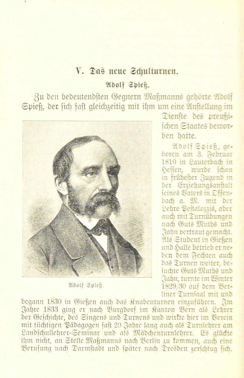 V. 205 neue Schulturnen. Abolf Spieß. $u beu bebeutenbften (Gegnern iDcafjmanne gehörte Abolf ©piefi, bet )id) faft gleidjjeitig mit ipm um eine Aufteilung im Xienfte bee preufei» idien Staates beraor* ben batte. Abolf Spieß, ge» baren am 3. iyebruar 1810 in Sauterbadj in .£>effen, würbe fdbon in frübefter 3ugenb in ber (fTgiepungsanflalt ieines Katers in £ffen= baep a. i1?. mit ber Vebre ißeftalojji», aber auch mit Turnübungen nach ©uts STnitbs unb 3abn Demant gemacht, 'die Stubeni in ©icßcn unb -V>altc betrieb er ne* ben Sem fycdbten auch bas Junten weiter, bc* iuebte ©ute- 'l'anbs unb 3abn, tunitc im Sinter Slboif Spicü. 1829/30 auf bem 9?cr* liner Jumiaal mit unb begann 1830 in ©iepen audi bas Suabenturnen einjufüpren. 3m Qjapre 1833 ging er nadi 93nrgborf im Danton Sern als Scprcr ber ©efdjidjte, bed Singend unb Jurneus unb roirftc hier im herein mit tiieptigen ißäbagogen faft 20 ffapre lang aueb als Junilcprcr am Sanbfd)ulleprer»©eminar unb als DJcibdicnturnlebrer. 6s glüdtc ipm niept, an ©teile ■Uiajjitiaims nadi Berlin p fommen, auch eine Söcmfitug nadi Xarmftabt unb fpäter nadi Xresbcn gerfeptug fidi.