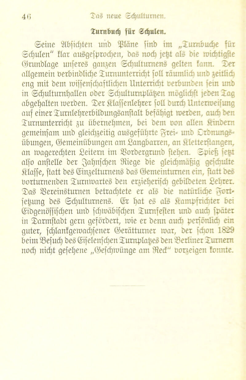 40 Tal neue 2<f)ultumen. Xurnburf) für Sdjuten. ©eine 21bfid)ten unb Släne finb im „Xurnbuche für Schulen flar auSgefprod)en, bas noch jegt als bie michtigfle ©runblage unfereS gangen 2d)ulturnenS gelten fann. Xer allgemein berbinblicge Turnunterricht foll räumlich unb geitlich eng mit bem miffenfc^aftlidjen Unterricht oerbunbeit fein unb in ®d)ulturnl)atlen ober 2d)ultumpläßen möglichit jeben Xag abgehalten werben. Xer Älaffeniedrer foll butch Unterroeifimg auf einer XurnlefjrerbitbungSanftatt befähigt werben, auch ben Xurnunterrid)t gu übernehmen, bei bem non allen Kinbem gemeinfam unb gleidjjeitig ausgeführte fyrei» unb XrbnungS* Übungen, ©emeiniibungen am Sangbarren, an Klette rftangen, an wagered)ten Seitern im Sotbergrunb flehen. 2pief; fegt alfo anftelle ber Qahnfd)en Stiege bie gleichmäßig gefchulte Klaffe, ftatt beS ©ingelturnenS bas ©emeintumen ein, ftatt beS borturnenben XurntoarteS ben ergief)erifdi gebilbeten Sehrer. XaS SereinSturnen betrad)tete er als bie natürliche fyort* fegung beS ©d)u!turnenS. ©r hat eS als Kampfrichter bei ©ibgenöffifctjen unb fdjtoäbifdjen Xumfeften unb auch fpäter in Xarmftabt gern gefürbcrt, wie er benn audi perfönlich ein guter, fd)Ianfgeroad)fener ©erätturner mar, ber fchon 1829 beim Sefud) beS ©ifelenfdjen XurnplageS ben Setliner Xumem noch nid)t gefegeue „©efdjwünge am Sted borgeigen tonnte.