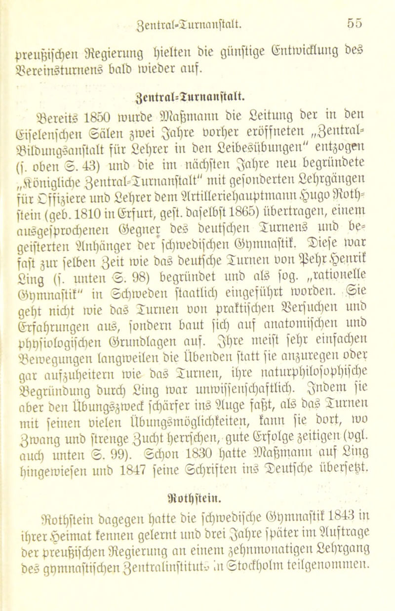 preujjifcpen Regierung gelten hie günftige (Sntmicflung bed SBereitBtumenä halb mieber auf. 3cntral=2utuaiu'talt. bereit» 1850 mürbe SDtafjmann hie Seitung her in heu (Sifelenfcfjen Säten gmei ^apre borper eröffneten „Seutrat- 23tlbuug§anftalt für Seprer in ben SeibeSübungen entgegen (f. oben S. 43) unb bie im näd)ften $apre neu begrünbete „Hönigtidie 3entral*Jurnanftalt'' mit gefonberten Seprgängen für Cf fixiere unb Seprer bein SIrtilleriepauptmann £ugo 9!otp= ftein (geb. 1810 in Erfurt, geft. bafetbft 1865) übertragen, einem aiBgefprodtenen ©egner be£ beutfdieu Jurnen§ unb be® geifterten Stnpänger ber'fcpmebifd)en ©pmnaftif. J>iefe mar faft gut fetben 3eit ,u'e beutfepe Junten bon fßept§enrif Sing (f. unten S. 98) begrünbet unb aB fog. „rationelle ©pninaftif in Sdimeben ftaattid) eingefütjrt morben. Sie gefjt nidtt mie ba§ Junten oon praltifdjen 93erfud)en unb Grrfaprungen aus, fonberu baut fiel) auf anatomifepen unb pptpiotogifdien ©runbtagen auf. 3Pve rneift fet)r einfachen S3emegungen langmeiten bie Übenben ftatt fie auguregen ober gar aufgupedern mie bas Junten, ipre naturppitofoppifdfe 3)egriinbung burd) Sing mar unmiffenfdjafttid). Qnbem fie aber ben Üburtgsgmecf fd)ärfer ÜB Sluge fapt, aB ba3 Junten mit feinen bieten ÜbungSmöglicpfeiten, lann fie bort, mo gmang unb ftrenge 3udp t)errfd)en, gute (ärfotge geitigen (bgt. aud) unten S. 99). Sd)on 1830 tjatte SDtafjmann auf Smg biitgemiefeu unb 1847 feine Sd)riftett iiB Jeutfdie iiberfebt. Dtotpftcin. Stotpftein bagegen patte bie fdjraebifriie ©pmnaftit 1843 in iprerfieimat fentten gelernt unb brei 3aPre fpdter im Stuftrage her preufeifd)en ^Regierung au einem gepnmonatigen Septgang be§ gtjmnaftifd)en3entra(inftitut» inStotfpotm teilgenommen.