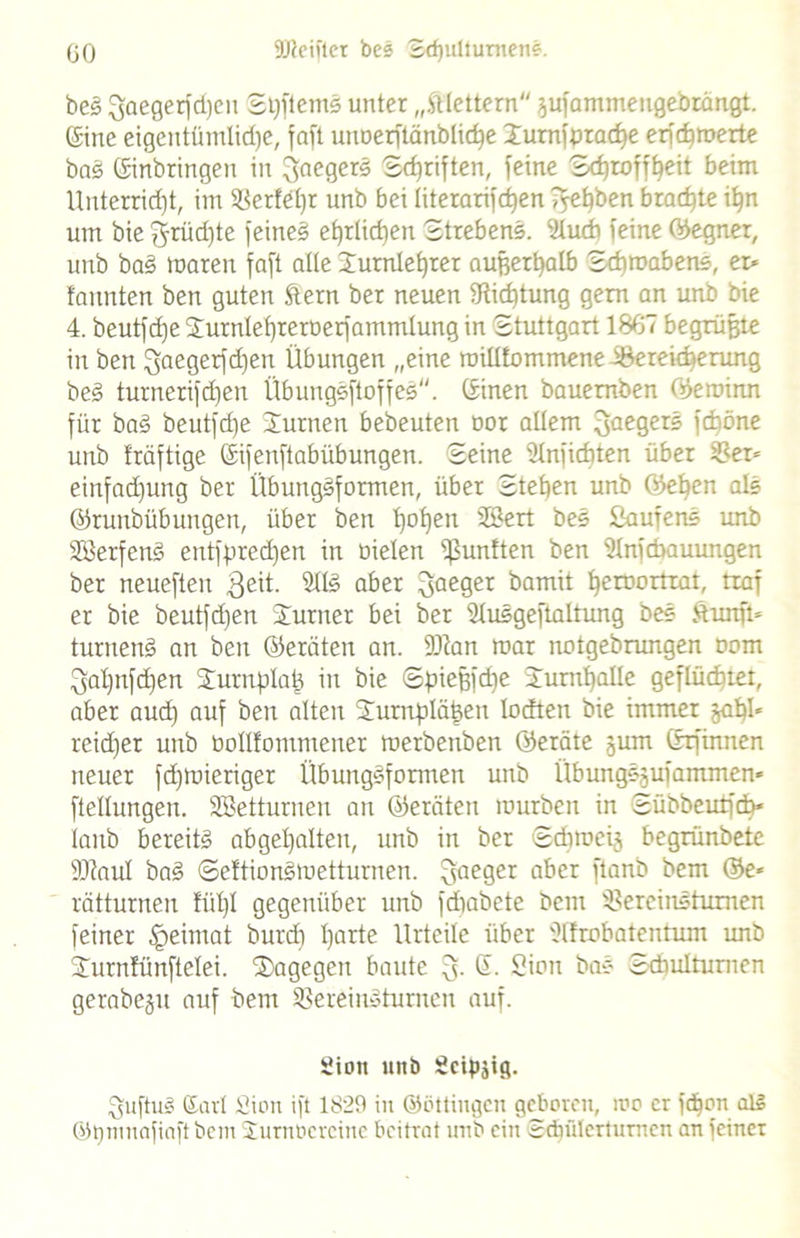 bes gaegerfdjen ShftemS unter „klettern ;$ufammengebtängt. Eine eigentümlidje, faft unoerftänbliche Xurnfpradje erfd}merte baS Einbringen in Saegers ©djriften, feine S^roff^eit beim Unterricht, im ^Berfetjr unb bei literarischen f^epben braute if)n um bie grüd)te feinet ehrlichen Strebend. 'Huch feine (Regner, unb baS maren faft alle Xurnlehrer außerhalb Schmähen*, er* formten ben guten ftern ber neuen ^Richtung gern an unb bie 4. beutfd)e Xurnlehrernerfammlung in Stuttgart 1867 begrüßte in ben 3aeQerfd)en Übungen „eine raiUfommene iBereicberung beS turnerifdjen ÜbungSftoffes. Einen bauemben ©eroinn für baS beutfche Xurnen betreuten tror allem Regere fdböne unb fräftige Eifenftabübungen. Seine 21nfichten über 3?er* einfad)ung ber Übungsformen, über Stehen unb ©eben als ©runbübungen, über ben h°heu ®ert Scmf^nS unb SöerfenS entfprechen in oielen fünften ben Ülnicbauungen ber neueften $eit. 2US aber 3ae9er h^0^*- taf er bie beutfd)en Xurner bei ber Slusgefialtung beS ftunft* turnend an ben ©eräten an. 9Ran mar notgebrungen Dom 3al)nfd)en Xurnplah in bie Spicßfdie Xumhalle geflüchtet, aber aud) auf ben alten Xurnpläßen locften bie immer japl* reidfer unb bollfontmener merbenben ©eräte jum Erfinnen neuer fd)mieriger Übungsformen unb ÜbungSjufammen* ftellungen. SBetturneu an ©eräten mürben in Sübbeutfcb* lanb bereits abgehalten, unb in ber Scbmcij begrünbete flttaul baS SeftionSmetturnen. gaeger aber ftanb bem ©e* rätturnen füt)I gegenüber unb fdiabete bem ißereinS turnen feiner Heimat burd) harte Urteile über ülfrobatentum tmb Xurnfünftelei. dagegen baute 3. E. Sion baS Schulturnen gerabep auf bem herein»turnen auf. gion unb gcipjtfl- guftuS Earl Sion ift 1829 in ©öttingen geboren, mo er fdhon al§ ©tjnmafiaft bem Xurnticrcinc beitrat unb ein Schülcrtumen an feiner