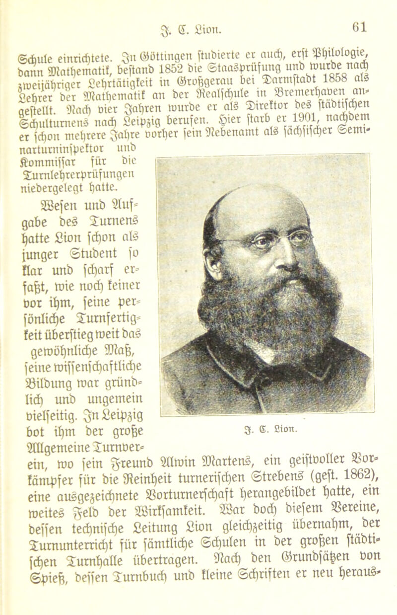 61 ©Aule einridjtete. 3« ©öttingen ftubterte er auch, erft^tlologt^ bann «Dtathematif, beftanb 1852 bie ©taaSprufung ub »»«jähriger Sehrtätigfeit in Otofcgetau bet ®nrmftabt 1858 aß Sebrer ber SRatpematif an ber SRealfdjule ttt 13remerbaoen att» aeftellt. DJaA hier Snhten würbe er at§ Tireftor beä [tabttjqen ©Aultumens naA Seipgig berufen Siet ftarb er er frf)on mehrere Sabre oorber fein Nebenamt al§ facf)frfd)er ©emt narturninfpeftor unb Äommijfar für bie Tumlehtetprüfungen niebergelegt haüe. Söefen unb Stuf» gäbe beS TumenS hatte Sion fcpon als junger ©tubent fo flar unb fdjatf er» fafjt, wie nod) feiner oor if)m, feine per» föritidje Turnfertig» feit überflieg meit baö geroöhnlidfe SDfafe, feine roiffenfdinfttidie SSilbung toar grünb» lief) unb ungemein bielfeitig. SnSeipjig bot ipm ber gtofje 3- ®- ß'°n. Sfttgemeine Turnoer» ein, mo fein ^reunb Stimm Wartens, ein geiftootter hox* fätnpfer für bie Feinheit turnerifepen ©trebenS (geft. 1862), eine ausgezeichnete 58orturnerfd)aft herangebilbet hfltte, tueiteg ^etb ber Sßirffamfeit. SBar bod) biefem Vereine, beffen tecf)nifcf)e Seitung Sion gleichzeitig übernahm, ber Turnunterricht für fämtticbe ©dfuten in bet großen ftäbtt* fchen Turnhatte übertragen. Stad) ben ©runbfähen bon (©pieft, beffen Turnbudi unb fleine ©djriften er neu heraus-